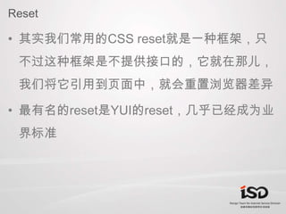 Reset<br />其实我们常用的CSS reset就是一种框架，只不过这种框架是不提供接口的，它就在那儿，我们将它引用到页面中，就会重置浏览器差异<br />最有名的reset是YUI的reset，几乎已经成为业界标准<br />