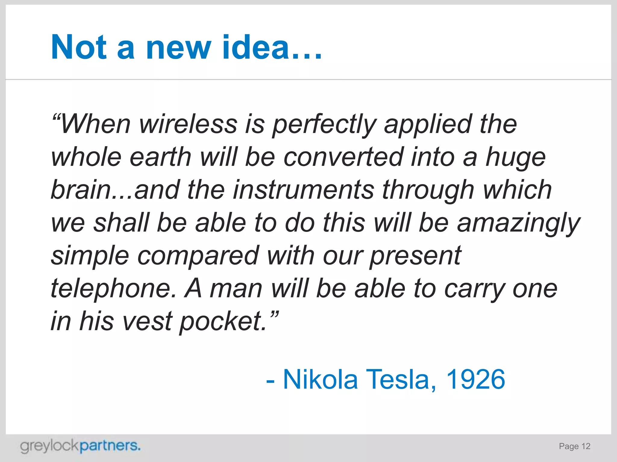 Not a new idea…
“When wireless is perfectly applied the
whole earth will be converted into a huge
brain...and the instruments through which
we shall be able to do this will be amazingly
simple compared with our present
telephone. A man will be able to carry one
in his vest pocket.”
- Nikola Tesla, 1926
Page 12

 