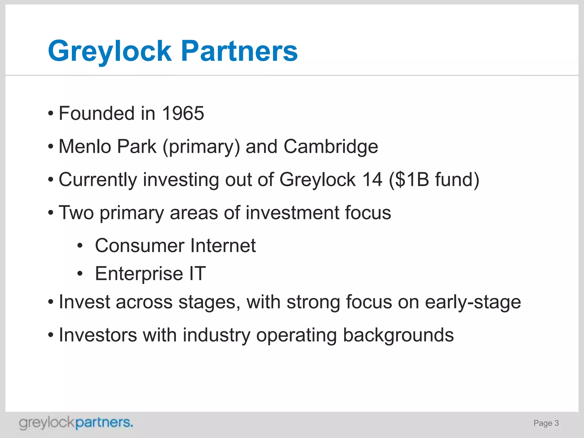 Greylock Partners
• Founded in 1965
• Menlo Park (primary) and Cambridge
• Currently investing out of Greylock 14 ($1B fund)

• Two primary areas of investment focus
• Consumer Internet
• Enterprise IT
• Invest across stages, with strong focus on early-stage
• Investors with industry operating backgrounds

Page 3

 