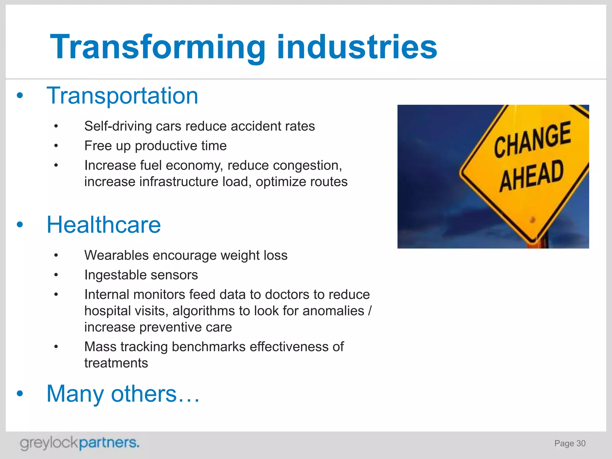 Transforming industries
• Transportation
•
•
•

Self-driving cars reduce accident rates
Free up productive time
Increase fuel economy, reduce congestion,
increase infrastructure load, optimize routes

• Healthcare
•
•
•

•

Wearables encourage weight loss
Ingestable sensors
Internal monitors feed data to doctors to reduce
hospital visits, algorithms to look for anomalies /
increase preventive care
Mass tracking benchmarks effectiveness of
treatments

• Many others…
Page 30

 