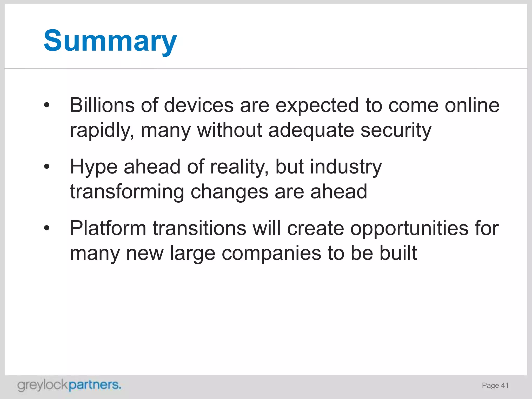 Summary
• Billions of devices are expected to come online
rapidly, many without adequate security
• Hype ahead of reality, but industry
transforming changes are ahead
• Platform transitions will create opportunities for
many new large companies to be built

Page 41

 