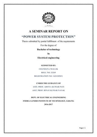 Page | 1
A SEMINAR REPORT ON
“POWER SYSTEM PROTECTION”
Thesis submitted by partial fulfillment of the requirements
For the degree of
Bachelor of technology
In
Electrical engineering
SUBMITTED BY:
CHANDANA MALLIK
ROLL NO: 32269
REGISTRATION NO: 1421105031
UNDER THE GUIDANCE OF
ASST. PROF. ADITYA KUMAR PATI
ASST. PROF. BINAY KUMAR NAYAK
DEPT. OF ELECTRICAL ENGINEERING
INDIRA GANDHI INSTITUTE OF TECHNOLOGY, SARANG
2016-2017
 