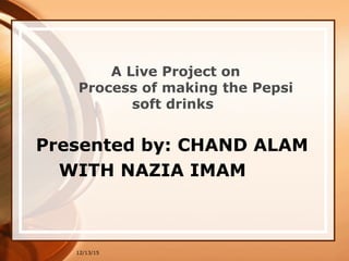 12/13/15
A Live Project on
Process of making the Pepsi
soft drinks
Presented by: CHAND ALAM
WITH NAZIA IMAM
 