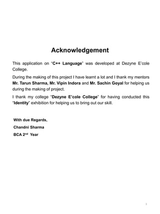 Acknowledgement
This application on “C++ Language” was developed at Dezyne E’cole
College.
During the making of this project I have learnt a lot and I thank my mentors
Mr. Tarun Sharma, Mr. Vipin Indora and Mr. Sachin Goyal for helping us
during the making of project.
I thank my college “Dezyne E’cole College” for having conducted this
“Identity” exhibition for helping us to bring out our skill.
With due Regards,
Chandni Sharma
BCA 2nd Year
3
 