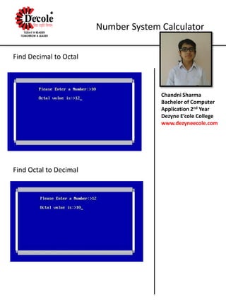 Chandni Sharma
Bachelor of Computer
Application 2nd Year
Dezyne E’cole College
www.dezyneecole.com
Number System Calculator
Find Decimal to Octal
Find Octal to Decimal
 