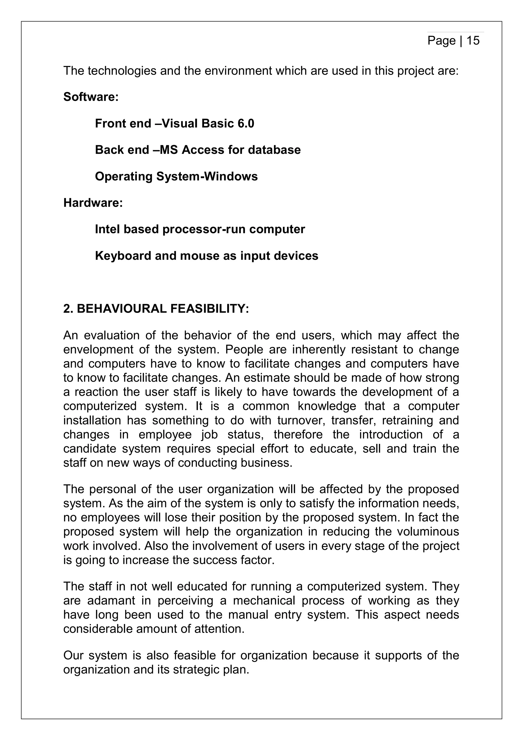 Page | 15
The technologies and the environment which are used in this project are:
Software:
Front end –Visual Basic 6.0
Back end –MS Access for database
Operating System-Windows
Hardware:
Intel based processor-run computer
Keyboard and mouse as input devices
2. BEHAVIOURAL FEASIBILITY:
An evaluation of the behavior of the end users, which may affect the
envelopment of the system. People are inherently resistant to change
and computers have to know to facilitate changes and computers have
to know to facilitate changes. An estimate should be made of how strong
a reaction the user staff is likely to have towards the development of a
computerized system. It is a common knowledge that a computer
installation has something to do with turnover, transfer, retraining and
changes in employee job status, therefore the introduction of a
candidate system requires special effort to educate, sell and train the
staff on new ways of conducting business.
The personal of the user organization will be affected by the proposed
system. As the aim of the system is only to satisfy the information needs,
no employees will lose their position by the proposed system. In fact the
proposed system will help the organization in reducing the voluminous
work involved. Also the involvement of users in every stage of the project
is going to increase the success factor.
The staff in not well educated for running a computerized system. They
are adamant in perceiving a mechanical process of working as they
have long been used to the manual entry system. This aspect needs
considerable amount of attention.
Our system is also feasible for organization because it supports of the
organization and its strategic plan.
 