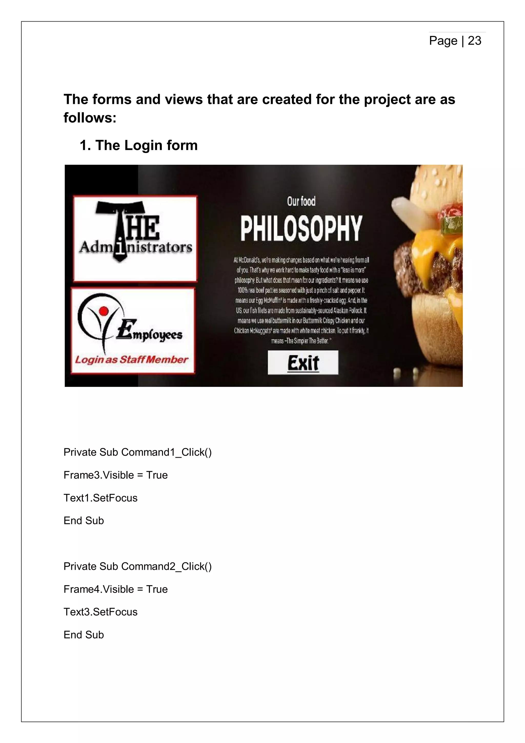 Page | 23
The forms and views that are created for the project are as
follows:
1. The Login form
Private Sub Command1_Click()
Frame3.Visible = True
Text1.SetFocus
End Sub
Private Sub Command2_Click()
Frame4.Visible = True
Text3.SetFocus
End Sub
 