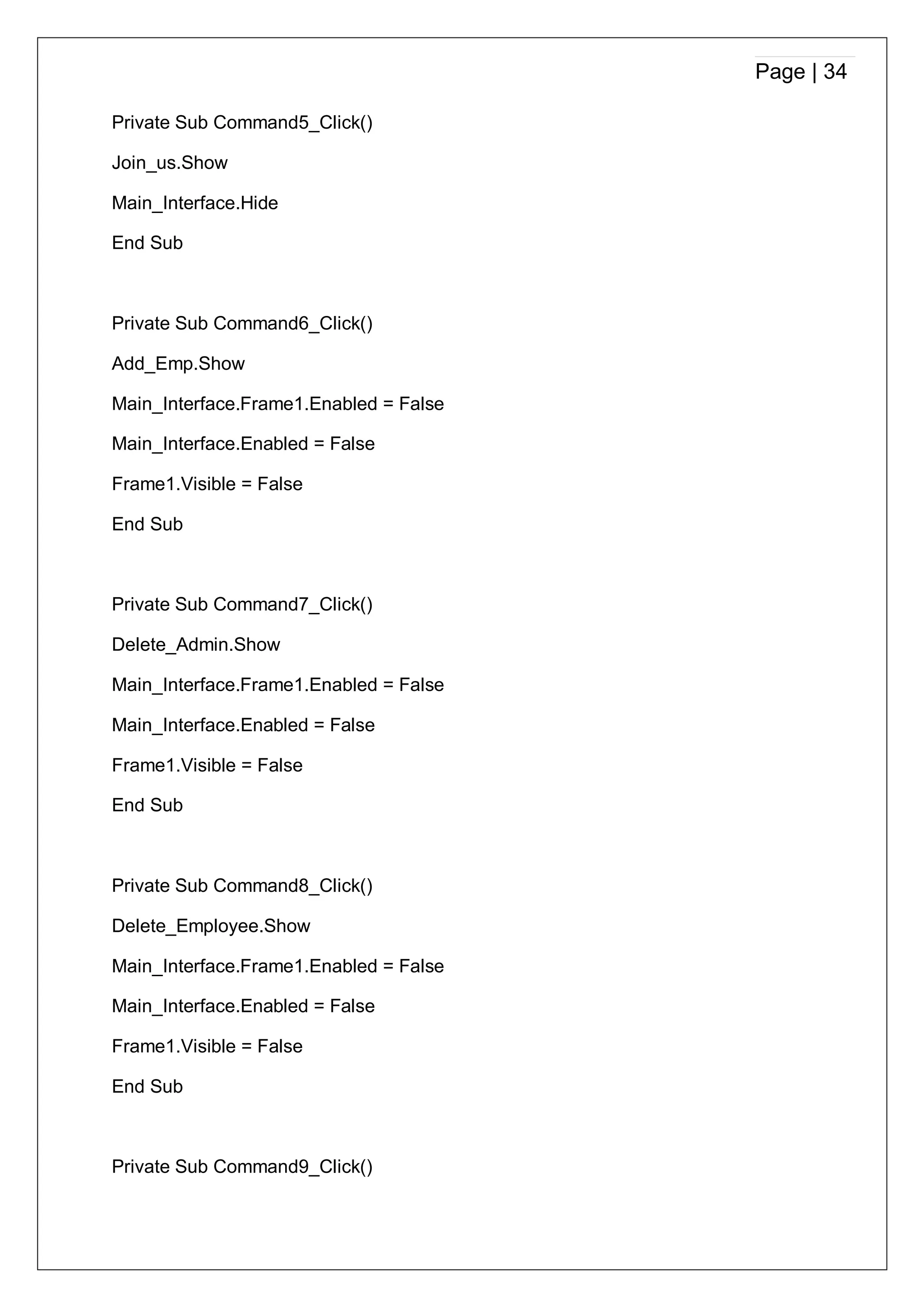 Page | 34
Private Sub Command5_Click()
Join_us.Show
Main_Interface.Hide
End Sub
Private Sub Command6_Click()
Add_Emp.Show
Main_Interface.Frame1.Enabled = False
Main_Interface.Enabled = False
Frame1.Visible = False
End Sub
Private Sub Command7_Click()
Delete_Admin.Show
Main_Interface.Frame1.Enabled = False
Main_Interface.Enabled = False
Frame1.Visible = False
End Sub
Private Sub Command8_Click()
Delete_Employee.Show
Main_Interface.Frame1.Enabled = False
Main_Interface.Enabled = False
Frame1.Visible = False
End Sub
Private Sub Command9_Click()
 