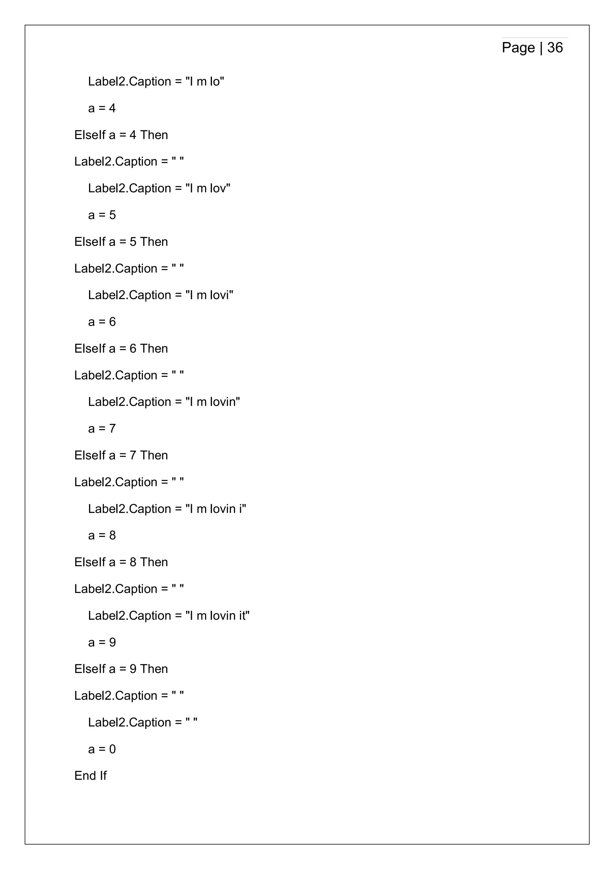 Page | 36
Label2.Caption = "I m lo"
a = 4
ElseIf a = 4 Then
Label2.Caption = " "
Label2.Caption = "I m lov"
a = 5
ElseIf a = 5 Then
Label2.Caption = " "
Label2.Caption = "I m lovi"
a = 6
ElseIf a = 6 Then
Label2.Caption = " "
Label2.Caption = "I m lovin"
a = 7
ElseIf a = 7 Then
Label2.Caption = " "
Label2.Caption = "I m lovin i"
a = 8
ElseIf a = 8 Then
Label2.Caption = " "
Label2.Caption = "I m lovin it"
a = 9
ElseIf a = 9 Then
Label2.Caption = " "
Label2.Caption = " "
a = 0
End If
 