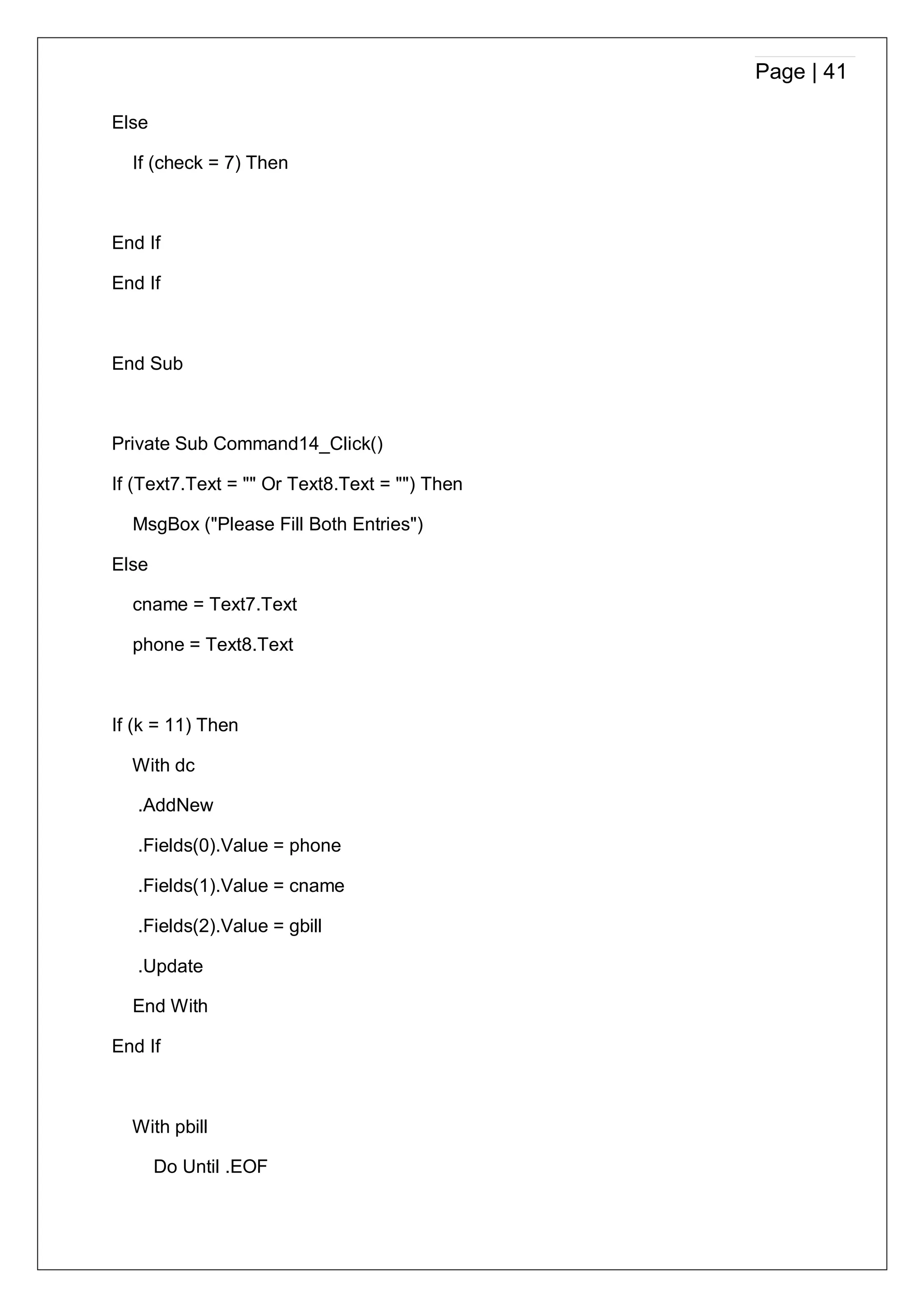 Page | 41
Else
If (check = 7) Then
End If
End If
End Sub
Private Sub Command14_Click()
If (Text7.Text = "" Or Text8.Text = "") Then
MsgBox ("Please Fill Both Entries")
Else
cname = Text7.Text
phone = Text8.Text
If (k = 11) Then
With dc
.AddNew
.Fields(0).Value = phone
.Fields(1).Value = cname
.Fields(2).Value = gbill
.Update
End With
End If
With pbill
Do Until .EOF
 