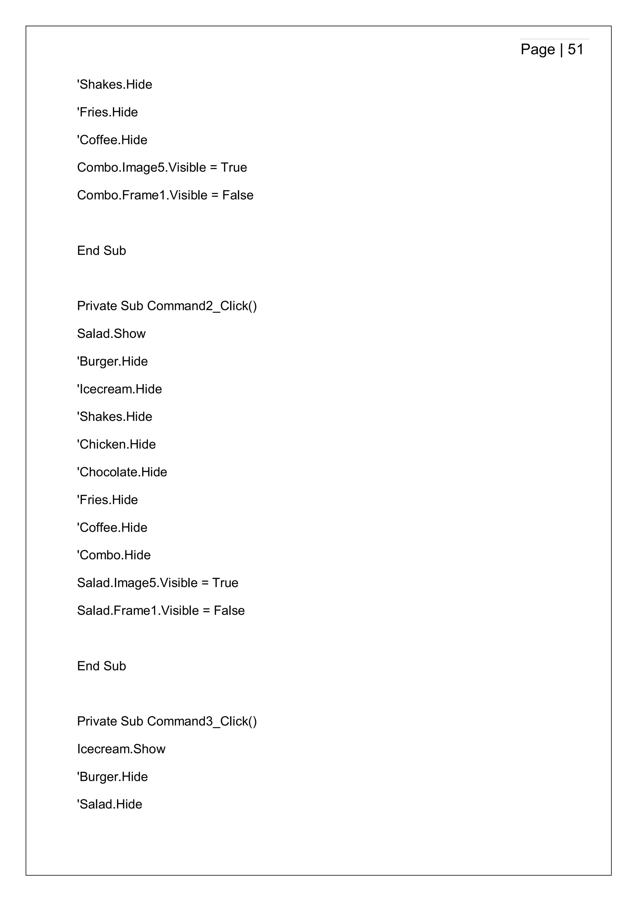 Page | 51
'Shakes.Hide
'Fries.Hide
'Coffee.Hide
Combo.Image5.Visible = True
Combo.Frame1.Visible = False
End Sub
Private Sub Command2_Click()
Salad.Show
'Burger.Hide
'Icecream.Hide
'Shakes.Hide
'Chicken.Hide
'Chocolate.Hide
'Fries.Hide
'Coffee.Hide
'Combo.Hide
Salad.Image5.Visible = True
Salad.Frame1.Visible = False
End Sub
Private Sub Command3_Click()
Icecream.Show
'Burger.Hide
'Salad.Hide
 