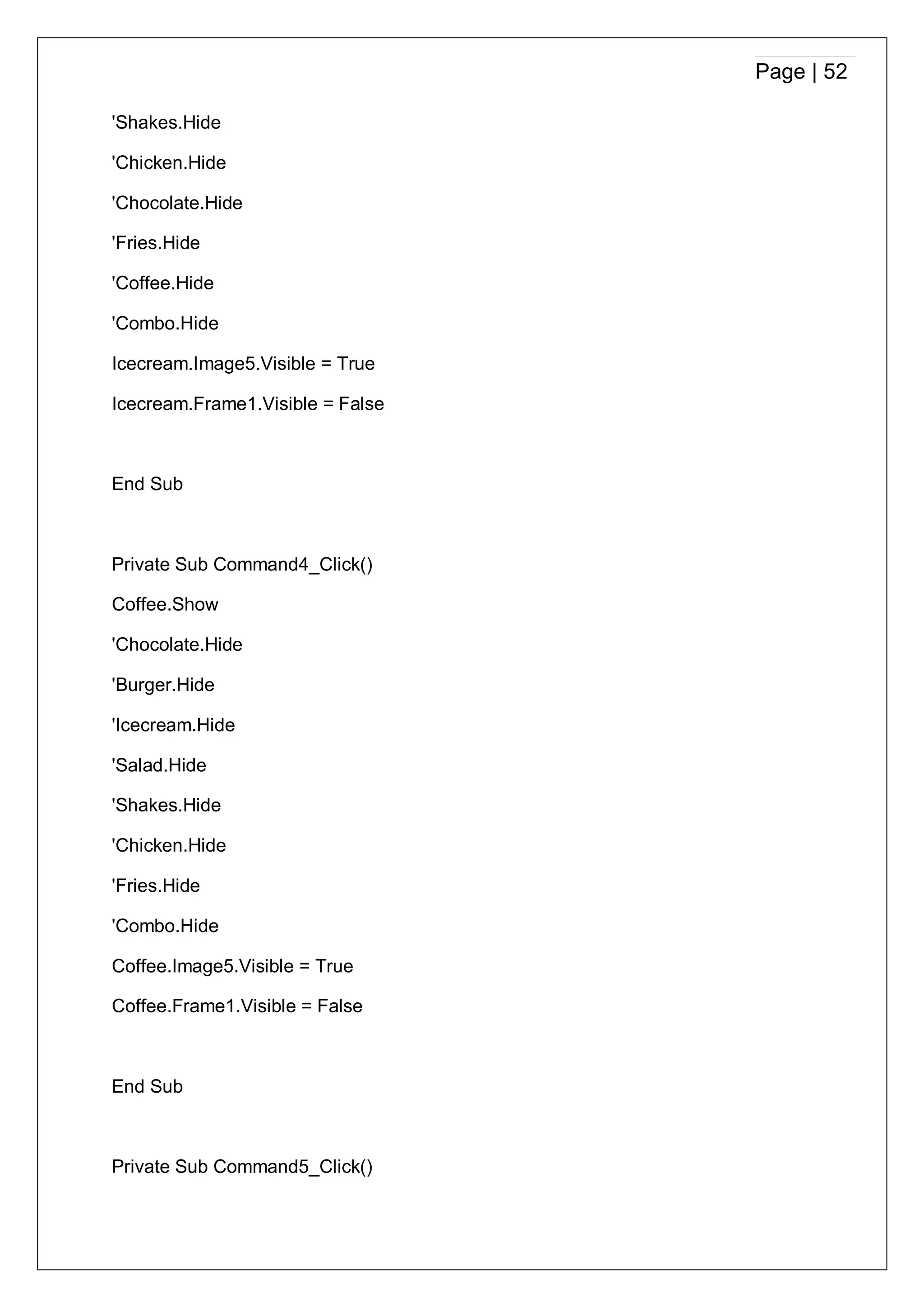 Page | 52
'Shakes.Hide
'Chicken.Hide
'Chocolate.Hide
'Fries.Hide
'Coffee.Hide
'Combo.Hide
Icecream.Image5.Visible = True
Icecream.Frame1.Visible = False
End Sub
Private Sub Command4_Click()
Coffee.Show
'Chocolate.Hide
'Burger.Hide
'Icecream.Hide
'Salad.Hide
'Shakes.Hide
'Chicken.Hide
'Fries.Hide
'Combo.Hide
Coffee.Image5.Visible = True
Coffee.Frame1.Visible = False
End Sub
Private Sub Command5_Click()
 