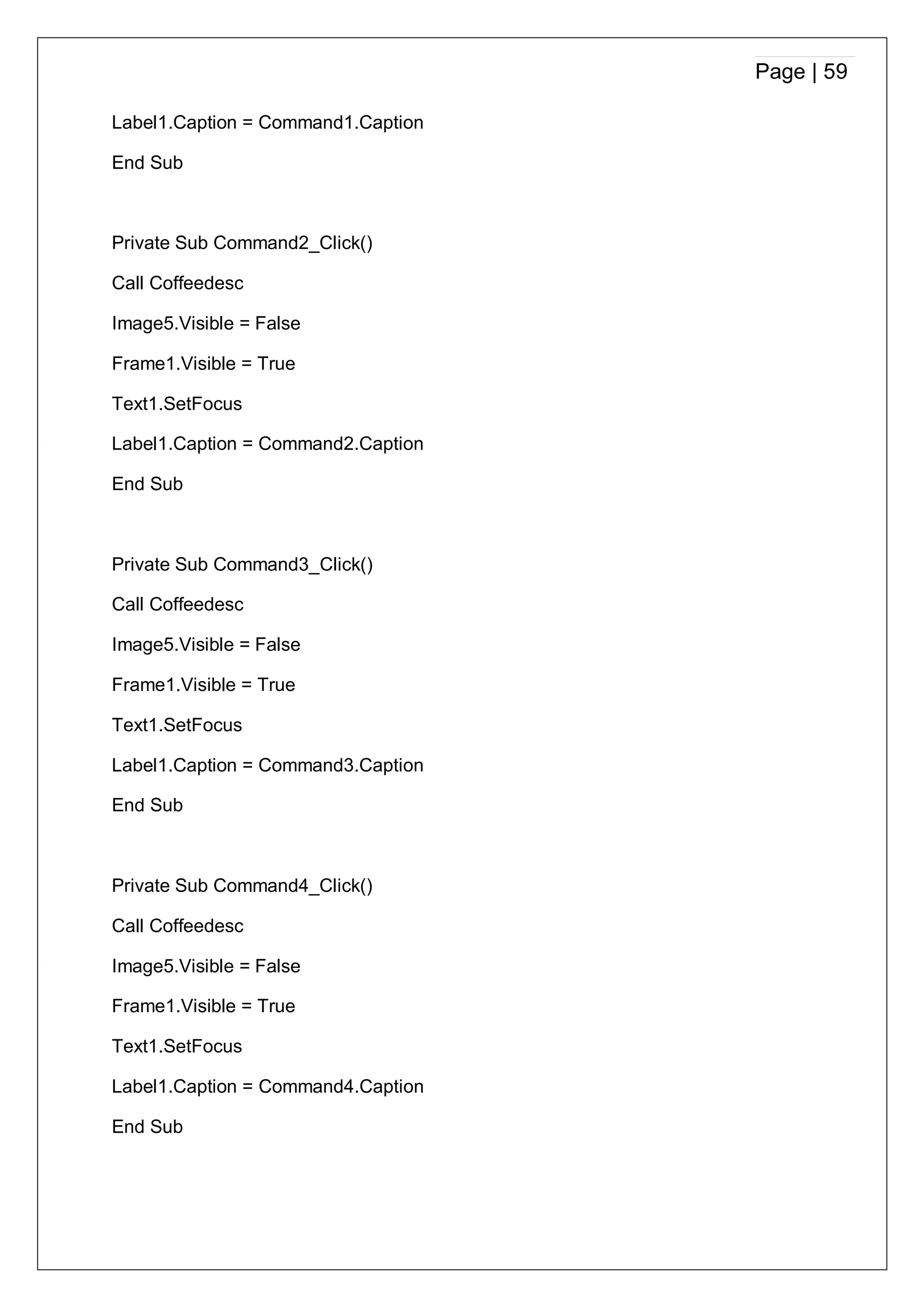 Page | 59
Label1.Caption = Command1.Caption
End Sub
Private Sub Command2_Click()
Call Coffeedesc
Image5.Visible = False
Frame1.Visible = True
Text1.SetFocus
Label1.Caption = Command2.Caption
End Sub
Private Sub Command3_Click()
Call Coffeedesc
Image5.Visible = False
Frame1.Visible = True
Text1.SetFocus
Label1.Caption = Command3.Caption
End Sub
Private Sub Command4_Click()
Call Coffeedesc
Image5.Visible = False
Frame1.Visible = True
Text1.SetFocus
Label1.Caption = Command4.Caption
End Sub
 