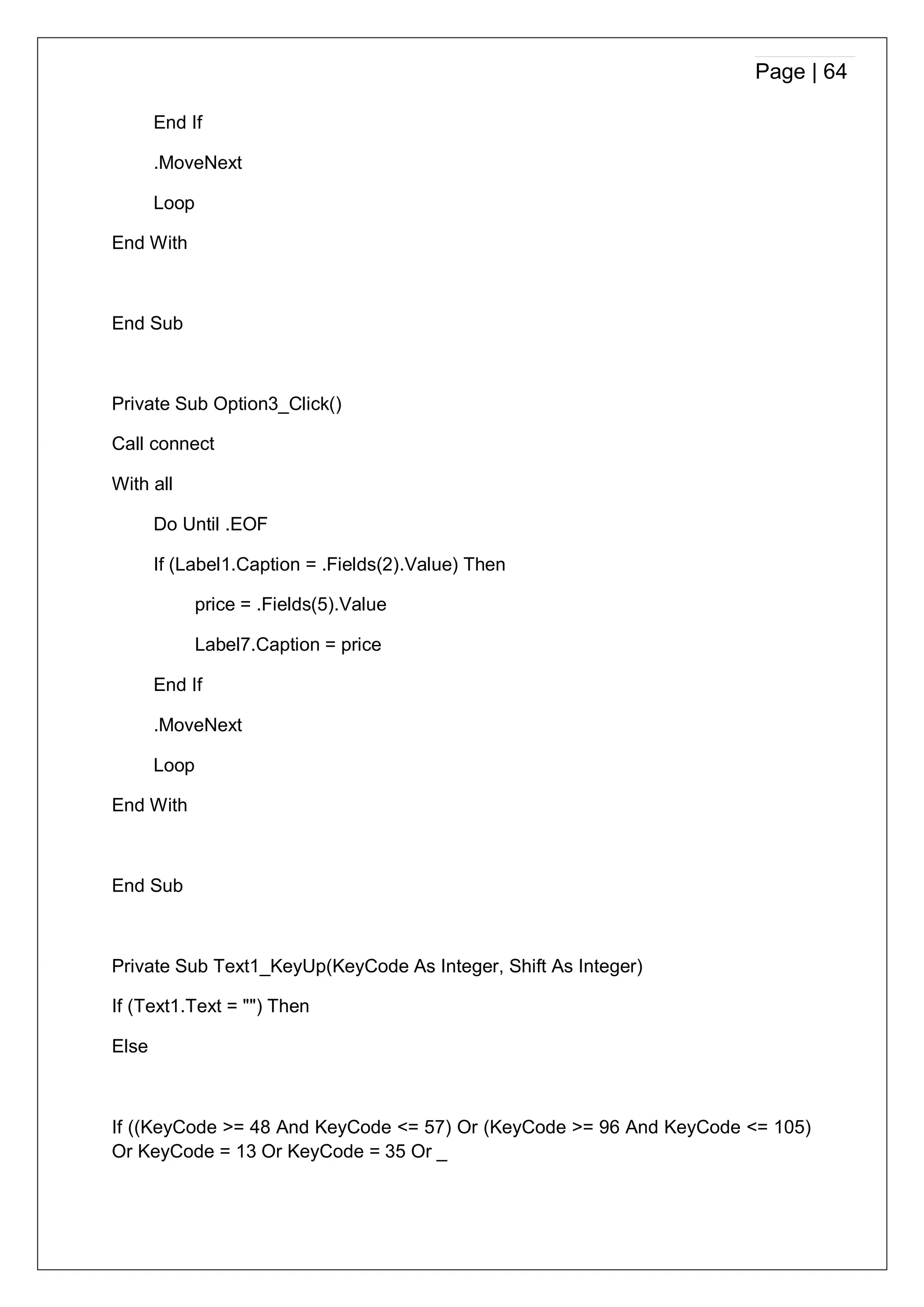 Page | 64
End If
.MoveNext
Loop
End With
End Sub
Private Sub Option3_Click()
Call connect
With all
Do Until .EOF
If (Label1.Caption = .Fields(2).Value) Then
price = .Fields(5).Value
Label7.Caption = price
End If
.MoveNext
Loop
End With
End Sub
Private Sub Text1_KeyUp(KeyCode As Integer, Shift As Integer)
If (Text1.Text = "") Then
Else
If ((KeyCode >= 48 And KeyCode <= 57) Or (KeyCode >= 96 And KeyCode <= 105)
Or KeyCode = 13 Or KeyCode = 35 Or _
 