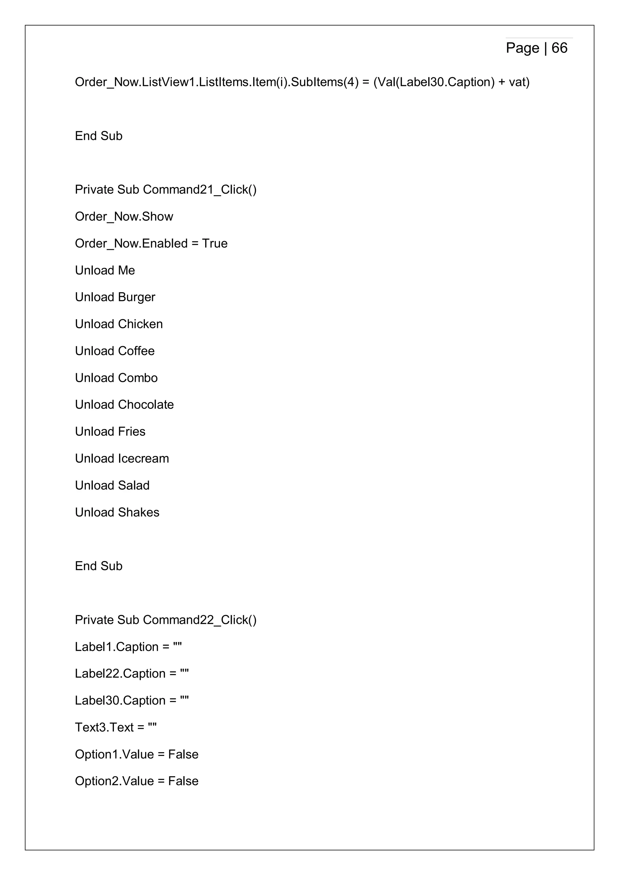 Page | 66
Order_Now.ListView1.ListItems.Item(i).SubItems(4) = (Val(Label30.Caption) + vat)
End Sub
Private Sub Command21_Click()
Order_Now.Show
Order_Now.Enabled = True
Unload Me
Unload Burger
Unload Chicken
Unload Coffee
Unload Combo
Unload Chocolate
Unload Fries
Unload Icecream
Unload Salad
Unload Shakes
End Sub
Private Sub Command22_Click()
Label1.Caption = ""
Label22.Caption = ""
Label30.Caption = ""
Text3.Text = ""
Option1.Value = False
Option2.Value = False
 