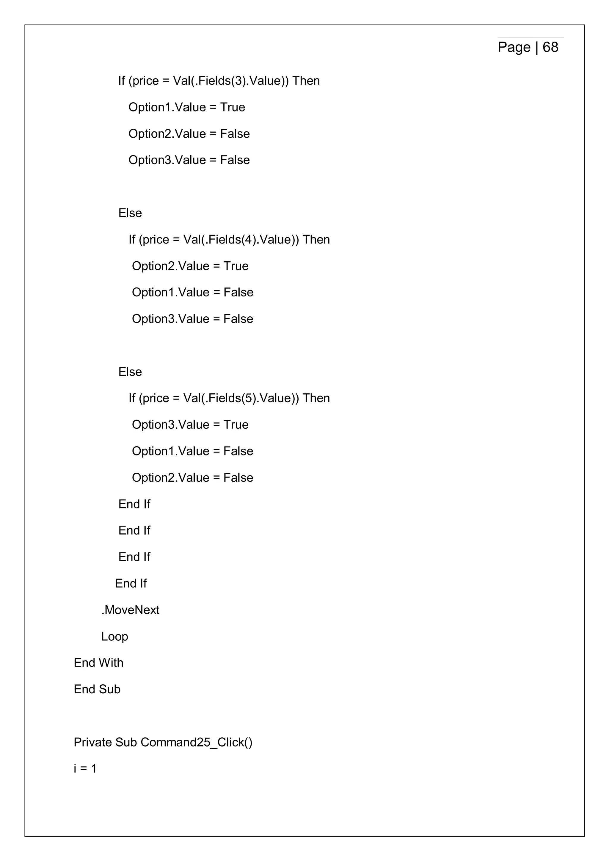 Page | 68
If (price = Val(.Fields(3).Value)) Then
Option1.Value = True
Option2.Value = False
Option3.Value = False
Else
If (price = Val(.Fields(4).Value)) Then
Option2.Value = True
Option1.Value = False
Option3.Value = False
Else
If (price = Val(.Fields(5).Value)) Then
Option3.Value = True
Option1.Value = False
Option2.Value = False
End If
End If
End If
End If
.MoveNext
Loop
End With
End Sub
Private Sub Command25_Click()
i = 1
 