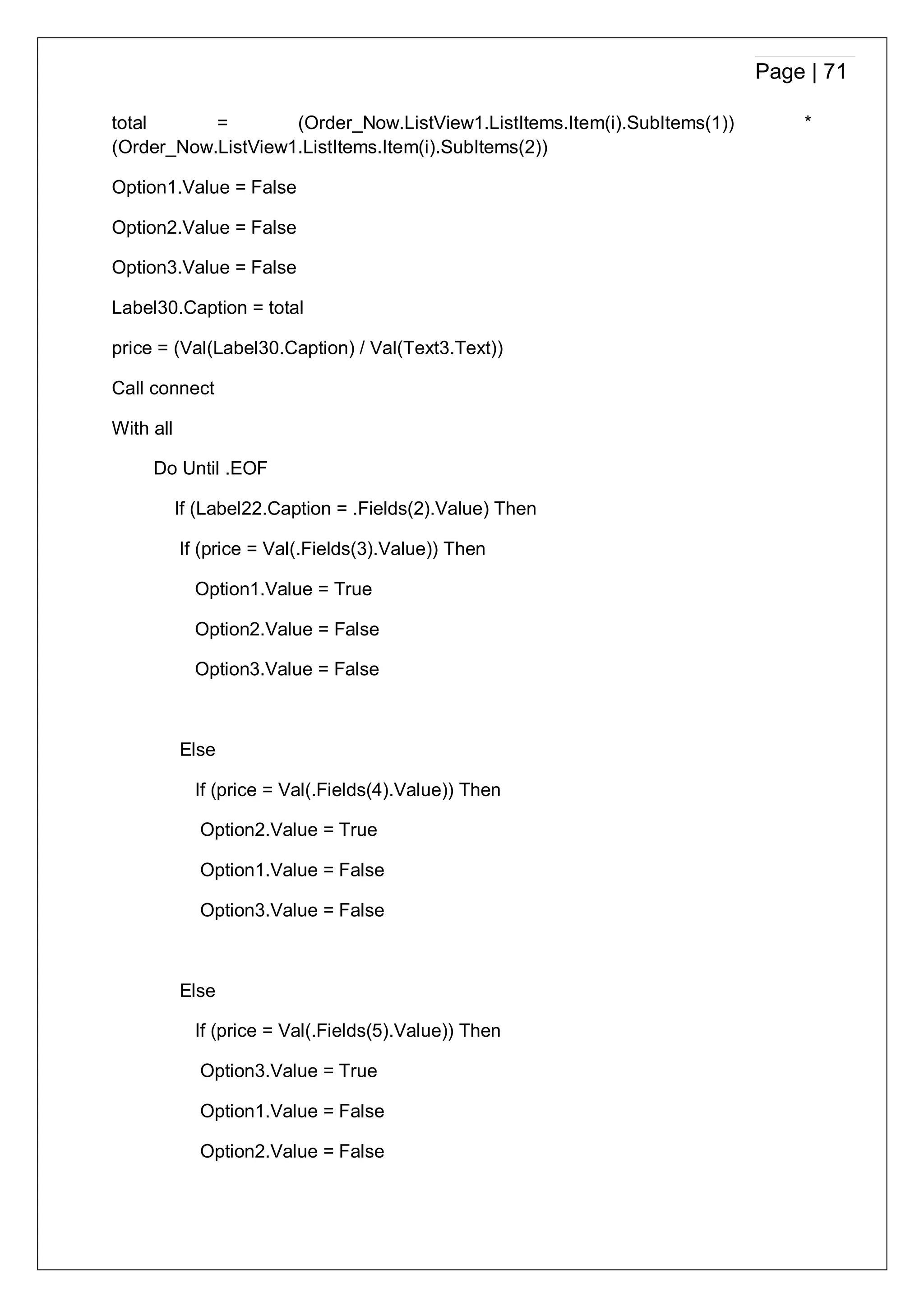 Page | 71
total = (Order_Now.ListView1.ListItems.Item(i).SubItems(1)) *
(Order_Now.ListView1.ListItems.Item(i).SubItems(2))
Option1.Value = False
Option2.Value = False
Option3.Value = False
Label30.Caption = total
price = (Val(Label30.Caption) / Val(Text3.Text))
Call connect
With all
Do Until .EOF
If (Label22.Caption = .Fields(2).Value) Then
If (price = Val(.Fields(3).Value)) Then
Option1.Value = True
Option2.Value = False
Option3.Value = False
Else
If (price = Val(.Fields(4).Value)) Then
Option2.Value = True
Option1.Value = False
Option3.Value = False
Else
If (price = Val(.Fields(5).Value)) Then
Option3.Value = True
Option1.Value = False
Option2.Value = False
 