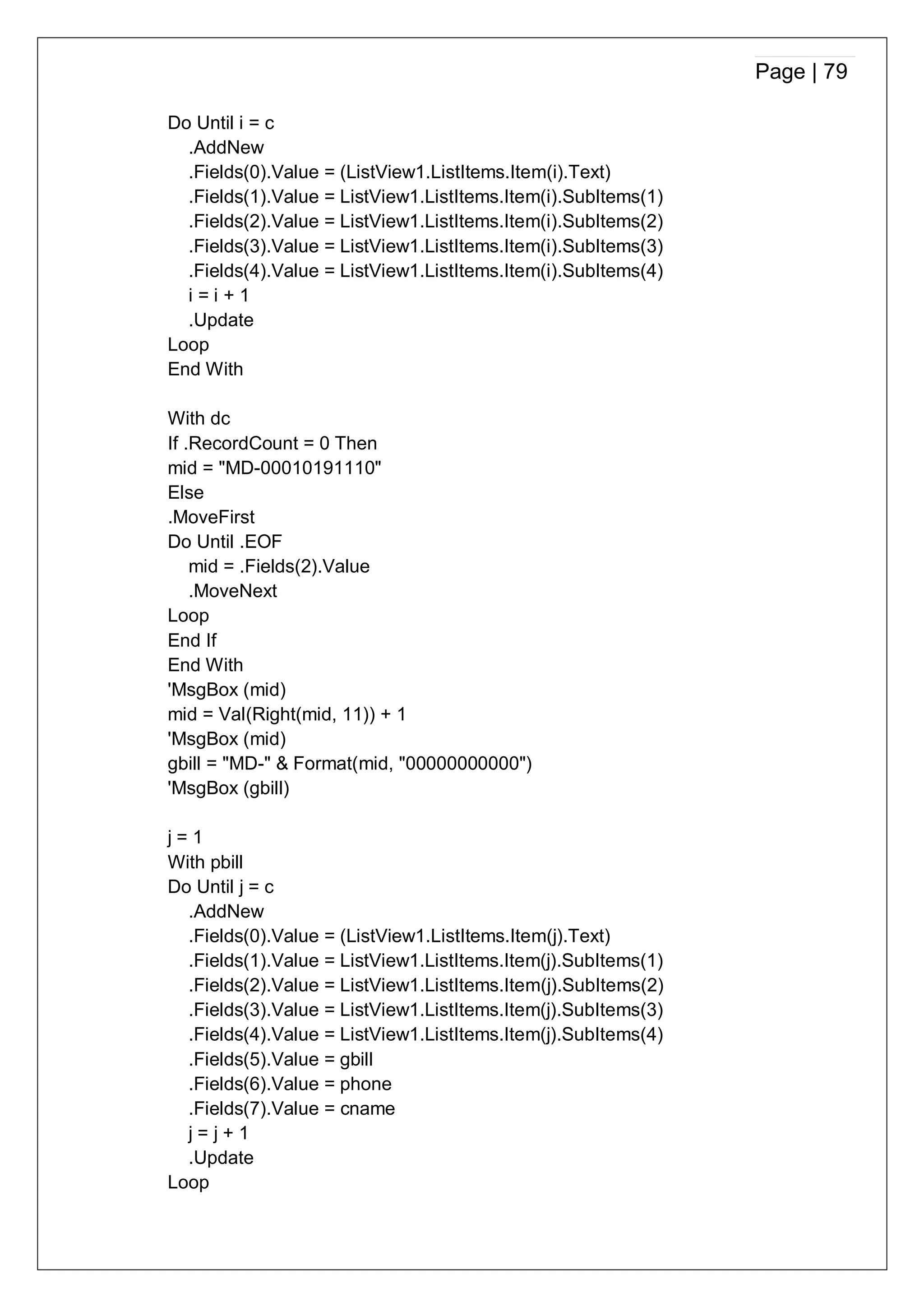 Page | 79
Do Until i = c
.AddNew
.Fields(0).Value = (ListView1.ListItems.Item(i).Text)
.Fields(1).Value = ListView1.ListItems.Item(i).SubItems(1)
.Fields(2).Value = ListView1.ListItems.Item(i).SubItems(2)
.Fields(3).Value = ListView1.ListItems.Item(i).SubItems(3)
.Fields(4).Value = ListView1.ListItems.Item(i).SubItems(4)
i = i + 1
.Update
Loop
End With
With dc
If .RecordCount = 0 Then
mid = "MD-00010191110"
Else
.MoveFirst
Do Until .EOF
mid = .Fields(2).Value
.MoveNext
Loop
End If
End With
'MsgBox (mid)
mid = Val(Right(mid, 11)) + 1
'MsgBox (mid)
gbill = "MD-" & Format(mid, "00000000000")
'MsgBox (gbill)
j = 1
With pbill
Do Until j = c
.AddNew
.Fields(0).Value = (ListView1.ListItems.Item(j).Text)
.Fields(1).Value = ListView1.ListItems.Item(j).SubItems(1)
.Fields(2).Value = ListView1.ListItems.Item(j).SubItems(2)
.Fields(3).Value = ListView1.ListItems.Item(j).SubItems(3)
.Fields(4).Value = ListView1.ListItems.Item(j).SubItems(4)
.Fields(5).Value = gbill
.Fields(6).Value = phone
.Fields(7).Value = cname
j = j + 1
.Update
Loop
 