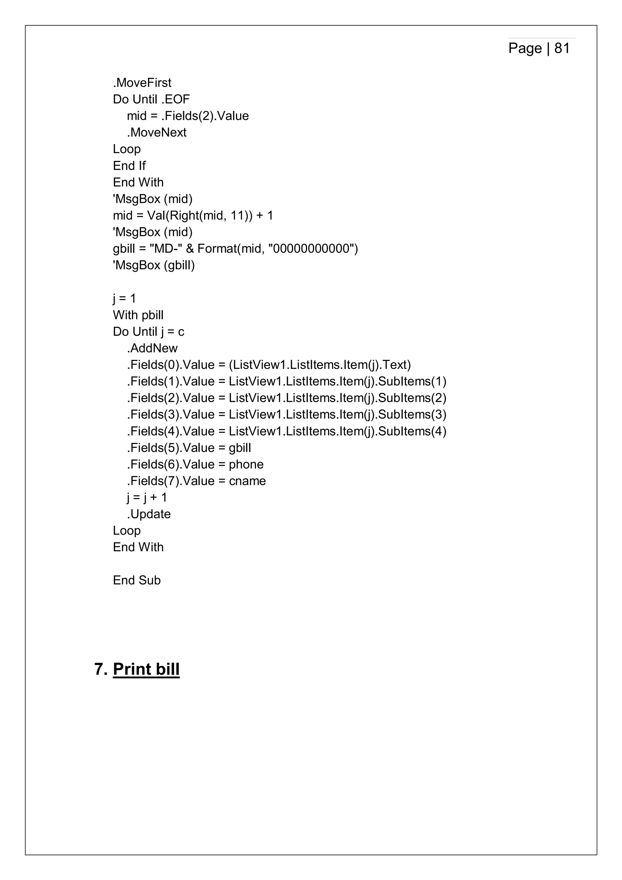 Page | 81
.MoveFirst
Do Until .EOF
mid = .Fields(2).Value
.MoveNext
Loop
End If
End With
'MsgBox (mid)
mid = Val(Right(mid, 11)) + 1
'MsgBox (mid)
gbill = "MD-" & Format(mid, "00000000000")
'MsgBox (gbill)
j = 1
With pbill
Do Until j = c
.AddNew
.Fields(0).Value = (ListView1.ListItems.Item(j).Text)
.Fields(1).Value = ListView1.ListItems.Item(j).SubItems(1)
.Fields(2).Value = ListView1.ListItems.Item(j).SubItems(2)
.Fields(3).Value = ListView1.ListItems.Item(j).SubItems(3)
.Fields(4).Value = ListView1.ListItems.Item(j).SubItems(4)
.Fields(5).Value = gbill
.Fields(6).Value = phone
.Fields(7).Value = cname
j = j + 1
.Update
Loop
End With
End Sub
7. Print bill
 
