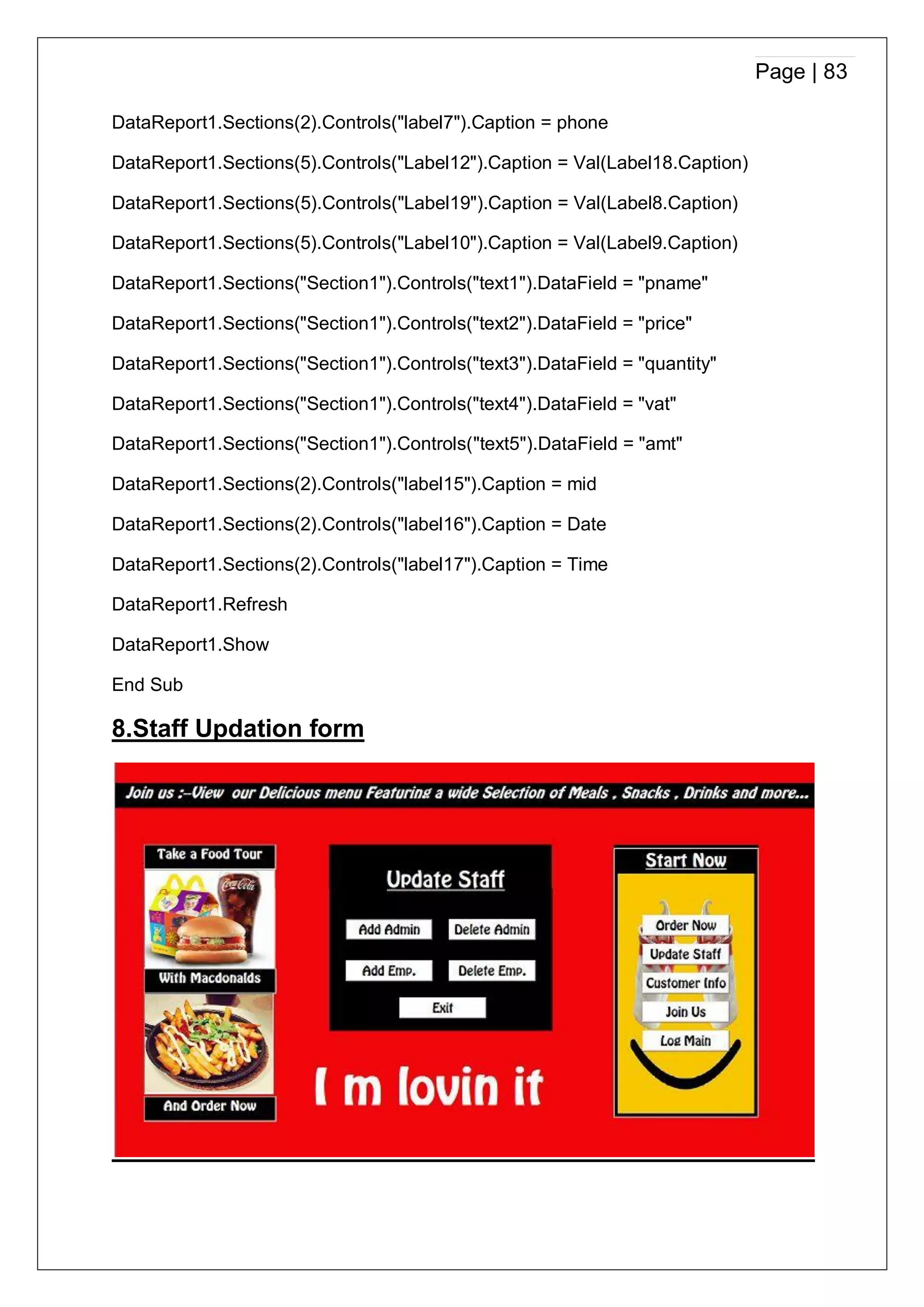 Page | 83
DataReport1.Sections(2).Controls("label7").Caption = phone
DataReport1.Sections(5).Controls("Label12").Caption = Val(Label18.Caption)
DataReport1.Sections(5).Controls("Label19").Caption = Val(Label8.Caption)
DataReport1.Sections(5).Controls("Label10").Caption = Val(Label9.Caption)
DataReport1.Sections("Section1").Controls("text1").DataField = "pname"
DataReport1.Sections("Section1").Controls("text2").DataField = "price"
DataReport1.Sections("Section1").Controls("text3").DataField = "quantity"
DataReport1.Sections("Section1").Controls("text4").DataField = "vat"
DataReport1.Sections("Section1").Controls("text5").DataField = "amt"
DataReport1.Sections(2).Controls("label15").Caption = mid
DataReport1.Sections(2).Controls("label16").Caption = Date
DataReport1.Sections(2).Controls("label17").Caption = Time
DataReport1.Refresh
DataReport1.Show
End Sub
8.Staff Updation form
 