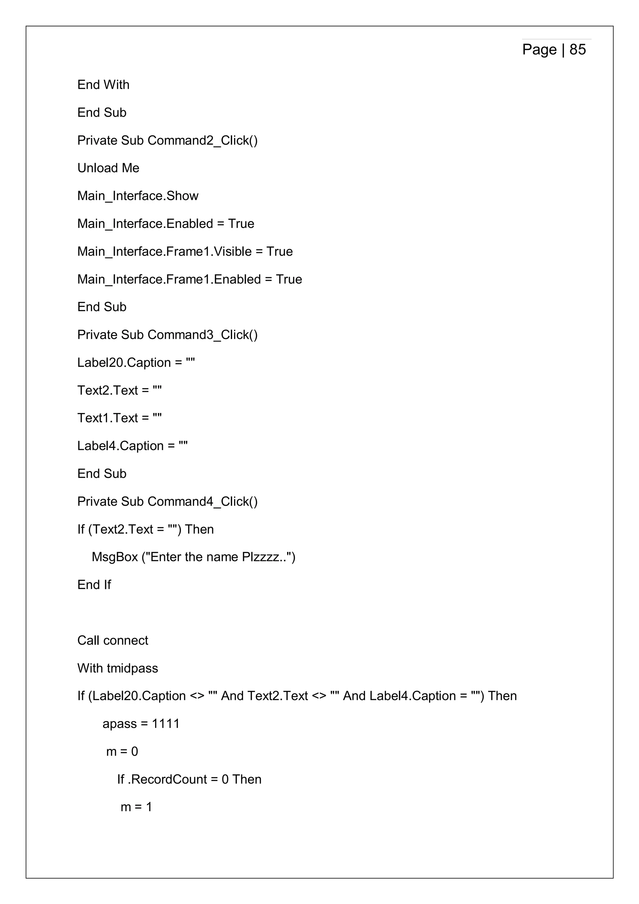 Page | 85
End With
End Sub
Private Sub Command2_Click()
Unload Me
Main_Interface.Show
Main_Interface.Enabled = True
Main_Interface.Frame1.Visible = True
Main_Interface.Frame1.Enabled = True
End Sub
Private Sub Command3_Click()
Label20.Caption = ""
Text2.Text = ""
Text1.Text = ""
Label4.Caption = ""
End Sub
Private Sub Command4_Click()
If (Text2.Text = "") Then
MsgBox ("Enter the name Plzzzz..")
End If
Call connect
With tmidpass
If (Label20.Caption <> "" And Text2.Text <> "" And Label4.Caption = "") Then
apass = 1111
m = 0
If .RecordCount = 0 Then
m = 1
 