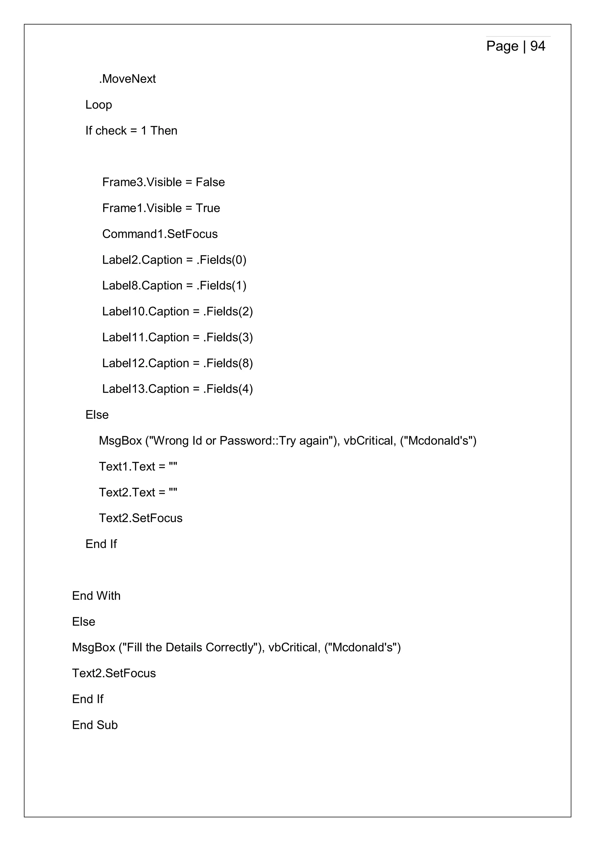Page | 94
.MoveNext
Loop
If check = 1 Then
Frame3.Visible = False
Frame1.Visible = True
Command1.SetFocus
Label2.Caption = .Fields(0)
Label8.Caption = .Fields(1)
Label10.Caption = .Fields(2)
Label11.Caption = .Fields(3)
Label12.Caption = .Fields(8)
Label13.Caption = .Fields(4)
Else
MsgBox ("Wrong Id or Password::Try again"), vbCritical, ("Mcdonald's")
Text1.Text = ""
Text2.Text = ""
Text2.SetFocus
End If
End With
Else
MsgBox ("Fill the Details Correctly"), vbCritical, ("Mcdonald's")
Text2.SetFocus
End If
End Sub
 