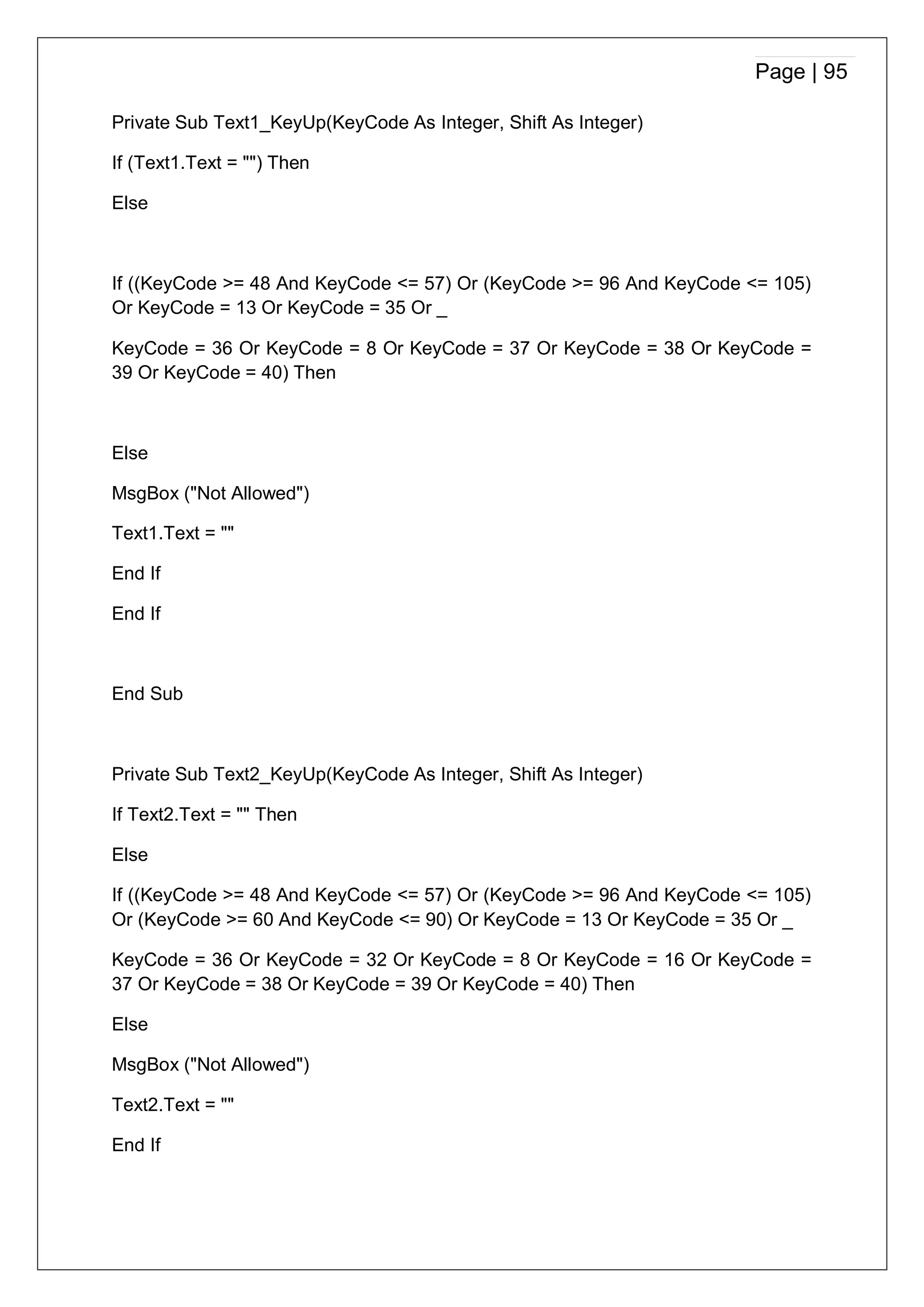Page | 95
Private Sub Text1_KeyUp(KeyCode As Integer, Shift As Integer)
If (Text1.Text = "") Then
Else
If ((KeyCode >= 48 And KeyCode <= 57) Or (KeyCode >= 96 And KeyCode <= 105)
Or KeyCode = 13 Or KeyCode = 35 Or _
KeyCode = 36 Or KeyCode = 8 Or KeyCode = 37 Or KeyCode = 38 Or KeyCode =
39 Or KeyCode = 40) Then
Else
MsgBox ("Not Allowed")
Text1.Text = ""
End If
End If
End Sub
Private Sub Text2_KeyUp(KeyCode As Integer, Shift As Integer)
If Text2.Text = "" Then
Else
If ((KeyCode >= 48 And KeyCode <= 57) Or (KeyCode >= 96 And KeyCode <= 105)
Or (KeyCode >= 60 And KeyCode <= 90) Or KeyCode = 13 Or KeyCode = 35 Or _
KeyCode = 36 Or KeyCode = 32 Or KeyCode = 8 Or KeyCode = 16 Or KeyCode =
37 Or KeyCode = 38 Or KeyCode = 39 Or KeyCode = 40) Then
Else
MsgBox ("Not Allowed")
Text2.Text = ""
End If
 