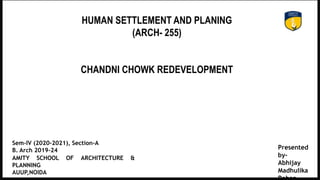 HUMAN SETTLEMENT AND PLANING
(ARCH- 255)
CHANDNI CHOWK REDEVELOPMENT
Presented
by-
Abhijay
Madhulika
AMITY SCHOOL OF ARCHITECTURE &
PLANNING
AUUP,NOIDA
Sem-IV (2020-2021), Section-A
B. Arch 2019-24
 