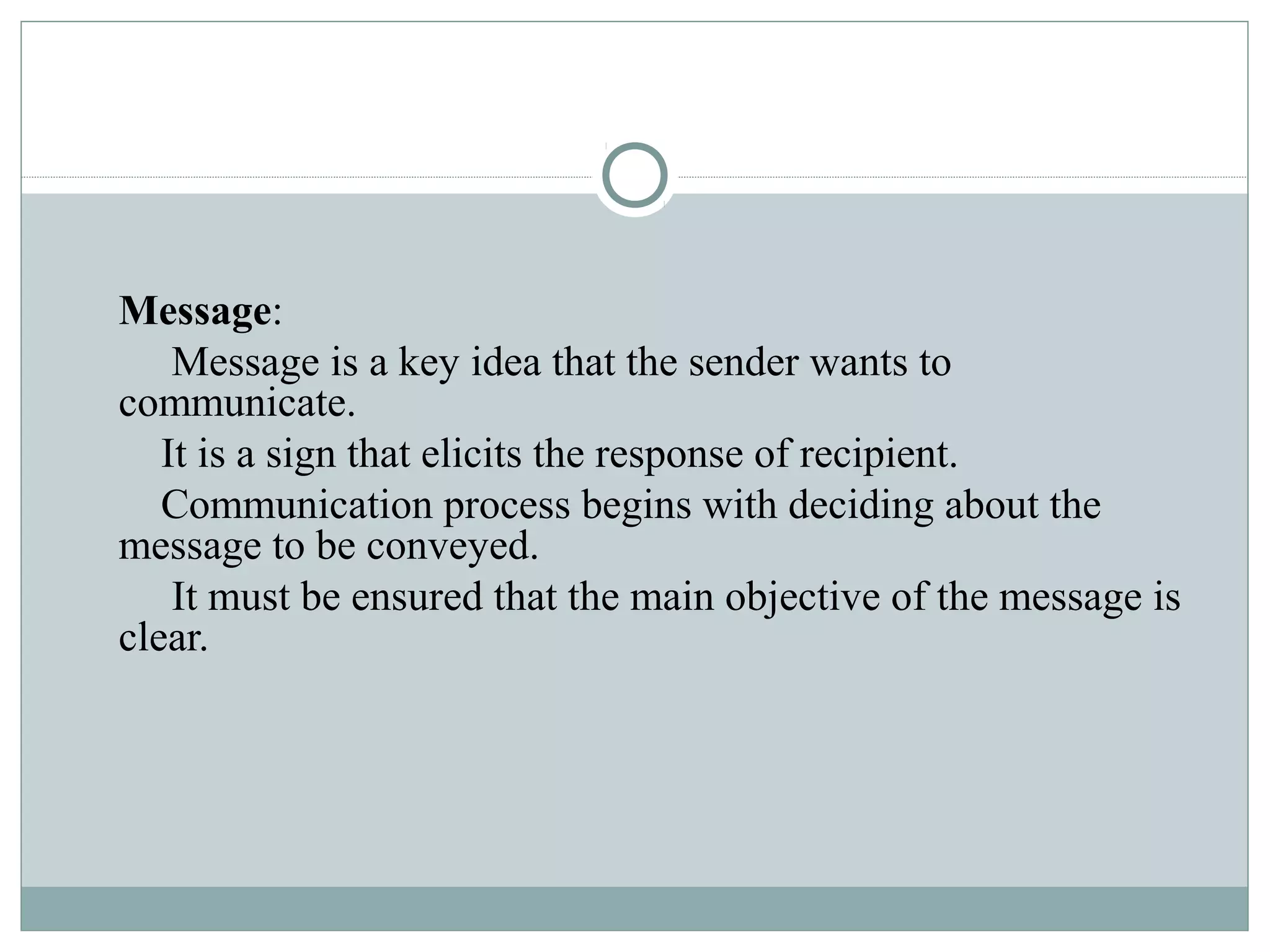 Message:
Message is a key idea that the sender wants to
communicate.
It is a sign that elicits the response of recipient.
Communication process begins with deciding about the
message to be conveyed.
It must be ensured that the main objective of the message is
clear.
 