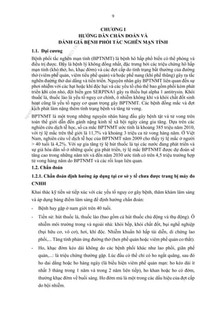 9
CHƯƠNG I
HƯỚNG DẪN CHẨN ĐOÁN VÀ
ĐÁNH GIÁ BỆNH PHỔI TẮC NGHẼN MẠN TÍNH
1.1. Đại cương
Bệnh phổi tắc nghẽn mạn tính (BPTNMT) là bệnh hô hấp phổ biến có thể phòng và
điều trị được. Đây là bệnh lý không đồng nhất, đặc trưng bởi các triệu chứng hô hấp
mạn tính (khó thở, ho, khạc đờm) và các đợt cấp do tình trạng bất thường của đường
thở (viêm phế quản, viêm tiểu phế quản) và/hoặc phế nang (khí phế thũng) gây ra tắc
nghẽn đường thở dai dẳng và tiến triển. Nguyên nhân gây BPTNMT liên quan đến sự
phơi nhiễm với các hạt hoặc khí độc hại và các yếu tố chủ thể bao gồm phổi kém phát
triển khi còn nhỏ, đột biến gen SERPINA1 gây ra thiếu hụt alpha 1 antitrysin. Khói
thuốc lá, thuốc lào là yếu tố nguy cơ chính, ô nhiễm không khí và khói chất đốt sinh
hoạt cũng là yếu tố nguy cơ quan trọng gây BPTNMT. Các bệnh đồng mắc và đợt
kịch phát làm nặng thêm tình trạng bệnh và tăng tử vong.
BPTNMT là một trong những nguyên nhân hàng đầu gây bệnh tật và tử vong trên
toàn thế giới dẫn đến gánh nặng kinh tế xã hội ngày càng gia tăng. Dựa trên các
nghiên cứu dịch tễ học, số ca mắc BPTNMT ước tính là khoảng 385 triệu năm 2010,
với tỷ lệ mắc trên thế giới là 11,7% và khoảng 3 triệu ca tử vong hàng năm. Ở Việt
Nam, nghiên cứu về dịch tễ học của BPTNMT năm 2009 cho thấy tỷ lệ mắc ở người
> 40 tuổi là 4,2%. Với sự gia tăng tỷ lệ hút thuốc lá tại các nước đang phát triển và
sự già hóa dân số ở những quốc gia phát triển, tỷ lệ mắc BPTNMT được dự đoán sẽ
tăng cao trong những năm tới và đến năm 2030 ước tính có trên 4,5 triệu trường hợp
tử vong hàng năm do BPTNMT và các rối loạn liên quan.
1.2. Chẩn đoán
1.2.1. Chẩn đoán định hướng áp dụng tại cơ sở y tế chưa được trang bị máy đo
CNHH
Khai thác kỹ tiền sử tiếp xúc với các yếu tố nguy cơ gây bệnh, thăm khám lâm sàng
và áp dụng bảng điểm lâm sàng để định hướng chẩn đoán:
- Bệnh hay gặp ở nam giới trên 40 tuổi.
- Tiền sử: hút thuốc lá, thuốc lào (bao gồm cả hút thuốc chủ động và thụ động). Ô
nhiễm môi trường trong và ngoài nhà: khói bếp, khói chất đốt, bụi nghề nghiệp
(bụi hữu cơ, vô cơ), hơi, khí độc. Nhiễm khuẩn hô hấp tái diễn, di chứng lao
phổi,... Tăng tính phản ứng đường thở (hen phế quản hoặc viêm phế quản co thắt).
- Ho, khạc đờm kéo dài không do các bệnh phổi khác như lao phổi, giãn phế
quản,...: là triệu chứng thường gặp. Lúc đầu có thể chỉ có ho ngắt quãng, sau đó
ho dai dẳng hoặc ho hàng ngày (là biểu hiện viêm phế quản mạn: ho kéo dài ít
nhất 3 tháng trong 1 năm và trong 2 năm liên tiếp), ho khan hoặc ho có đờm,
thường khạc đờm về buổi sáng. Ho đờm mủ là một trong các dấu hiệu của đợt cấp
do bội nhiễm.
n
g
o
c
t
l
v
.
k
c
b
_
T
r
u
o
n
g
L
e
V
a
n
N
g
o
c
_
2
7
/
1
0
/
2
0
2
3
1
8
:
0
7
:
3
4
 