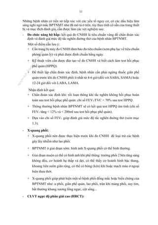 11
Những bệnh nhân có tiền sử tiếp xúc với các yếu tố nguy cơ, có các dấu hiệu lâm
sàng nghi ngờ mắc BPTNMT như đã mô tả ở trên, tùy theo tính có sẵn của trang thiết
bị và mục đích đánh giá, cần được làm các xét nghiệm sau:
- Đo chức năng hô hấp: kết quả đo CNHH là tiêu chuẩn vàng để chẩn đoán xác
định và đánh giá mức độ tắc nghẽn đường thở của bệnh nhân BPTNMT.
Một số điểm cần lưu ý:
+ Cần trang bị máy đo CNHH đảm bảo đủ tiêu chuẩn (xem phụ lục về tiêu chuẩn
phòng quản lý) và phải được định chuẩn hằng ngày.
+ Kỹ thuật viên cần được đào tạo về đo CNHH và biết cách làm test hồi phục
phế quản (HPPQ).
+ Để thiết lập chẩn đoán xác định, bệnh nhân cần phải ngừng thuốc giãn phế
quản trước khi đo CNHH phổi ít nhất từ 4-6 giờ (đối với SABA, SAMA) hoặc
12-24 giờ đối với LABA, LAMA.
Nhận định kết quả:
+ Chẩn đoán xác định khi: rối loạn thông khí tắc nghẽn không hồi phục hoàn
toàn sau test hồi phục phế quản: chỉ số FEV1/FVC < 70% sau test HPPQ.
+ Thông thường bệnh nhân BPTNMT sẽ có kết quả test HPPQ âm tính (chỉ số
FEV1 tăng < 12% và < 200ml sau test hồi phục phế quản).
+ Dựa vào chỉ số FEV1 giúp đánh giá mức độ tắc nghẽn đường thở (xem mục
1.3).
- X-quang phổi:
+ X-quang phổi nên được thực hiện trước khi đo CNHH để loại trừ các bệnh
gây lây nhiễm như lao phổi.
+ BPTNMT ở giai đoạn sớm: hình ảnh X-quang phổi có thể bình thường.
+ Giai đoạn muộn có thể có hình ảnh khí phế thũng: trường phổi 2 bên tăng sáng
không đều, cơ hoành hạ thấp và dẹt, có thể thấy cơ hoành hình bậc thang,
khoang liên sườn giãn rộng, có thể có bóng (kén) khí hoặc mạch máu ở ngoại
biên thưa thớt.
+ X-quang phổi giúp phát hiện một số bệnh phổi đồng mắc hoặc biến chứng của
BPTNMT như: u phổi, giãn phế quản, lao phổi, tràn khí màng phổi, suy tim,
bất thường khung xương lồng ngực, cột sống...
- CLVT ngực độ phân giải cao (HRCT):
n
g
o
c
t
l
v
.
k
c
b
_
T
r
u
o
n
g
L
e
V
a
n
N
g
o
c
_
2
7
/
1
0
/
2
0
2
3
1
8
:
0
7
:
3
4
 