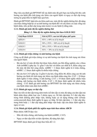 14
Mục tiêu của đánh giá BPTNMT để xác định mức độ giới hạn của luồng khí thở, ảnh
hưởng của bệnh đến tình trạng sức khỏe của người bệnh và nguy cơ đợt cấp trong
tương lai giúp điều trị bệnh hiệu quả hơn.
Đánh giá BPTNMT dựa trên các khía cạnh sau: mức độ tắc nghẽn đường thở, độ nặng
của triệu chứng hiện tại và sự ảnh hưởng của bệnh đối với sức khỏe và cuộc sống của
bệnh nhân, tiền sử đợt cấp trong năm trước) và các bệnh lý đồng mắc.
1.3.1. Đánh giá mức độ tắc nghẽn đường thở
Bảng 1.3. Mức độ tắc nghẽn đường thở theo GOLD 2022
Giai đoạn GOLD Giá trị FEV1 sau test hồi phục phế quản
GOLD 1 FEV1 ≥ 80% trị số lý thuyết
GOLD 2 50% ≤ FEV1 < 80% trị số lý thuyết
GOLD 3 30% ≤ FEV1< 50% trị số lý thuyết
GOLD 4 FEV1 < 30% trị số lý thuyết
1.3.2. Đánh giá triệu chứng và ảnh hưởng của bệnh
Công cụ để đánh giá triệu chứng và sự ảnh hưởng của bệnh lên tình trạng sức khỏe
của người bệnh:
- Bộ câu hỏi về mức độ khó thở được hiệu chỉnh của Hội đồng nghiên cứu y khoa
Anh (mMRC) (phụ lục 3): gồm 5 câu hỏi với điểm cao nhất là 4, điểm càng cao
thì mức độ khó thở càng nhiều. mMRC < 2 được định nghĩa là ít triệu chứng,
mMRC ≥ 2 được định nghĩa là nhiều triệu chứng.
- Bộ câu hỏi CAT (phụ lục 2) gồm 8 câu hỏi, tổng điểm 40, điểm càng cao thì ảnh
hưởng của bệnh tới tình trạng sức khỏe của bệnh nhân càng lớn. CAT < 10 được
định nghĩa ít triệu chứng, ít ảnh hưởng, CAT ≥ 10 được định nghĩa nhiều triệu
chứng, ảnh hưởng của bệnh nhiều, CAT ≥ 20 được định nghĩa rất nhiều triệu
chứng. CAT đánh giá ảnh hưởng của BPTNMT lên tình trạng sức khỏe chung
của bệnh nhân toàn diện hơn mMRC.
1.3.3. Đánh giá nguy cơ đợt cấp
Dựa vào tiền sử đợt cấp trong năm trước (số đợt cấp và mức độ nặng của đợt cấp) mà
bệnh nhân được phân loại vào 2 nhóm nguy cơ. Số đợt cấp/năm: 0-1 đợt cấp nhẹ-
trung bình (không phải nhập viện, không hoặc có sử dụng kháng sinh và/hoặc
corticosteroid) được định nghĩa là nguy cơ thấp. Số đợt cấp/năm: ≥ 2 đợt cấp nhẹ-
trung bình hoặc ≥ 1 đợt cấp nặng phải nhập viện hoặc cấp cứu được định nghĩa là
nguy cơ cao.
1.3.4. Đánh giá bệnh phổi tắc nghẽn mạn tính theo nhóm ABCD
Phân nhóm ABCD dựa vào:
- Mức độ triệu chứng, ảnh hưởng của bệnh (mMRC, CAT).
- Nguy cơ đợt cấp (tiền sử đợt cấp/năm, độ nặng đợt cấp).
BPTNMT được đánh giá tổ hợp theo biểu đồ 1.2:
n
g
o
c
t
l
v
.
k
c
b
_
T
r
u
o
n
g
L
e
V
a
n
N
g
o
c
_
2
7
/
1
0
/
2
0
2
3
1
8
:
0
7
:
3
4
 