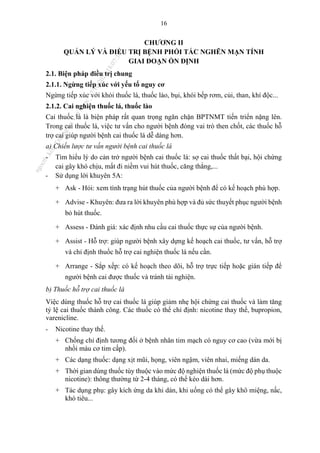 16
CHƯƠNG II
QUẢN LÝ VÀ ĐIỀU TRỊ BỆNH PHỔI TẮC NGHẼN MẠN TÍNH
GIAI ĐOẠN ỔN ĐỊNH
2.1. Biện pháp điều trị chung
2.1.1. Ngừng tiếp xúc với yếu tố nguy cơ
Ngừng tiếp xúc với khói thuốc lá, thuốc lào, bụi, khói bếp rơm, củi, than, khí độc...
2.1.2. Cai nghiện thuốc lá, thuốc lào
Cai thuốc lá là biện pháp rất quan trọng ngăn chặn BPTNMT tiến triển nặng lên.
Trong cai thuốc lá, việc tư vấn cho người bệnh đóng vai trò then chốt, các thuốc hỗ
trợ cai giúp người bệnh cai thuốc lá dễ dàng hơn.
a) Chiến lược tư vấn người bệnh cai thuốc lá
- Tìm hiểu lý do cản trở người bệnh cai thuốc lá: sợ cai thuốc thất bại, hội chứng
cai gây khó chịu, mất đi niềm vui hút thuốc, căng thẳng,...
- Sử dụng lời khuyên 5A:
+ Ask - Hỏi: xem tình trạng hút thuốc của người bệnh để có kế hoạch phù hợp.
+ Advise - Khuyên: đưa ra lời khuyên phù hợp và đủ sức thuyết phục người bệnh
bỏ hút thuốc.
+ Assess - Đánh giá: xác định nhu cầu cai thuốc thực sự của người bệnh.
+ Assist - Hỗ trợ: giúp người bệnh xây dựng kế hoạch cai thuốc, tư vấn, hỗ trợ
và chỉ định thuốc hỗ trợ cai nghiện thuốc lá nếu cần.
+ Arrange - Sắp xếp: có kế hoạch theo dõi, hỗ trợ trực tiếp hoặc gián tiếp để
người bệnh cai được thuốc và tránh tái nghiện.
b) Thuốc hỗ trợ cai thuốc lá
Việc dùng thuốc hỗ trợ cai thuốc lá giúp giảm nhẹ hội chứng cai thuốc và làm tăng
tỷ lệ cai thuốc thành công. Các thuốc có thể chỉ định: nicotine thay thế, bupropion,
varenicline.
- Nicotine thay thế.
+ Chống chỉ định tương đối ở bệnh nhân tim mạch có nguy cơ cao (vừa mới bị
nhồi máu cơ tim cấp).
+ Các dạng thuốc: dạng xịt mũi, họng, viên ngậm, viên nhai, miếng dán da.
+ Thời gian dùng thuốc tùy thuộc vào mức độ nghiện thuốc lá (mức độ phụ thuộc
nicotine): thông thường từ 2-4 tháng, có thể kéo dài hơn.
+ Tác dụng phụ: gây kích ứng da khi dán, khi uống có thể gây khô miệng, nấc,
khó tiêu...
n
g
o
c
t
l
v
.
k
c
b
_
T
r
u
o
n
g
L
e
V
a
n
N
g
o
c
_
2
7
/
1
0
/
2
0
2
3
1
8
:
0
7
:
3
4
 