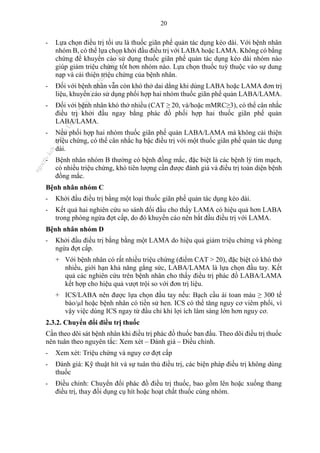 20
- Lựa chọn điều trị tối ưu là thuốc giãn phế quản tác dụng kéo dài. Với bệnh nhân
nhóm B, có thể lựa chọn khởi đầu điều trị với LABA hoặc LAMA. Không có bằng
chứng để khuyến cáo sử dụng thuốc giãn phế quản tác dụng kéo dài nhóm nào
giúp giảm triệu chứng tốt hơn nhóm nào. Lựa chọn thuốc tuỳ thuộc vào sự dung
nạp và cải thiện triệu chứng của bệnh nhân.
- Đối với bệnh nhân vẫn còn khó thở dai dẳng khi dùng LABA hoặc LAMA đơn trị
liệu, khuyến cáo sử dụng phối hợp hai nhóm thuốc giãn phế quản LABA/LAMA.
- Đối với bệnh nhân khó thở nhiều (CAT ≥ 20, và/hoặc mMRC≥3), có thể cân nhắc
điều trị khởi đầu ngay bằng phác đồ phối hợp hai thuốc giãn phế quản
LABA/LAMA.
- Nếu phối hợp hai nhóm thuốc giãn phế quản LABA/LAMA mà không cải thiện
triệu chứng, có thể cân nhắc hạ bậc điều trị với một thuốc giãn phế quản tác dụng
dài.
- Bệnh nhân nhóm B thường có bệnh đồng mắc, đặc biệt là các bệnh lý tim mạch,
có nhiều triệu chứng, khó tiên lượng cần được đánh giá và điều trị toàn diện bệnh
đồng mắc.
Bệnh nhân nhóm C
- Khởi đầu điều trị bằng một loại thuốc giãn phế quản tác dụng kéo dài.
- Kết quả hai nghiên cứu so sánh đối đầu cho thấy LAMA có hiệu quả hơn LABA
trong phòng ngừa đợt cấp, do đó khuyến cáo nên bắt đầu điều trị với LAMA.
Bệnh nhân nhóm D
- Khởi đầu điều trị bằng bằng một LAMA do hiệu quả giảm triệu chứng và phòng
ngừa đợt cấp.
+ Với bệnh nhân có rất nhiều triệu chứng (điểm CAT > 20), đặc biệt có khó thở
nhiều, giới hạn khả năng gắng sức, LABA/LAMA là lựa chọn đầu tay. Kết
quả các nghiên cứu trên bệnh nhân cho thấy điều trị phác đồ LABA/LAMA
kết hợp cho hiệu quả vượt trội so với đơn trị liệu.
+ ICS/LABA nên được lựa chọn đầu tay nếu: Bạch cầu ái toan máu ≥ 300 tế
bào/µl hoặc bệnh nhân có tiền sử hen. ICS có thể tăng nguy cơ viêm phổi, vì
vậy việc dùng ICS ngay từ đầu chỉ khi lợi ích lâm sàng lớn hơn nguy cơ.
2.3.2. Chuyển đổi điều trị thuốc
Cần theo dõi sát bệnh nhân khi điều trị phác đồ thuốc ban đầu. Theo dõi điều trị thuốc
nên tuân theo nguyên tắc: Xem xét – Đánh giá – Điều chỉnh.
- Xem xét: Triệu chứng và nguy cơ đợt cấp
- Đánh giá: Kỹ thuật hít và sự tuân thủ điều trị, các biện pháp điều trị không dùng
thuốc
- Điều chỉnh: Chuyển đổi phác đồ điều trị thuốc, bao gồm lên hoặc xuống thang
điều trị, thay đổi dụng cụ hít hoặc hoạt chất thuốc cùng nhóm.
n
g
o
c
t
l
v
.
k
c
b
_
T
r
u
o
n
g
L
e
V
a
n
N
g
o
c
_
2
7
/
1
0
/
2
0
2
3
1
8
:
0
7
:
3
4
 
