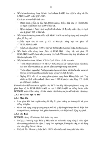 22
- Nếu bệnh nhân đang được điều trị LABA hoặc LAMA đơn trị liệu: nâng bậc lên
LABA/LAMA hoặc ICS/LABA.
ICS/LABA có thể chỉ định cho:
+ Bệnh nhân có tiền sử mắc hen. Bệnh nhân có thể có đáp ứng tốt với ICS khi
có bạch cầu ái toan máu ≥300 tế bào/µL.
+ Bệnh nhân có ≥ 2 đợt cấp trung bình/năm hoặc ≥1 đợt cấp nhập viện, và bạch
cầu ái toan ≥ 100 tế bào/µL.
- Nếu bệnh nhân đang được điều trị LABA/LAMA: có thể áp dụng một trong hai
phác đồ thay thế:
+ Nếu bạch cầu ái toan ≥ 100 tế bào/µL: nâng bậc với phác đồ
ICS/LABA/LAMA
+ Nếu bạch cầu ái toan < 100 tế bào/µL thì thêm Roflumilast hoặc Azithromycin.
- Nếu bệnh nhân đang được điều trị ICS/LABA : Nâng bậc với phác đồ
ICS/LABA/LAMA, hoặc chuyển sang LABA/LAMA nếu đáp ứng kém hoặc có
tác dụng phụ của ICS.
- Nếu bệnh nhân được điều trị ICS/LABA/LAMA: có thể xem xét:
+ Thêm nhóm roflumilast với FEV1 < 50% dự đoán và viêm phế quản mạn tính,
đặc biệt nếu bệnh nhân có ≥1 đợt cấp nhập viện trong năm trước.
+ Thêm nhóm macrolid: Azithromycin cho người từng hút thuốc, cần xem xét
tới yếu tố vi khuẩn kháng thuốc trước khi quyết định điều trị.
+ Ngừng ICS: nếu có tác dụng phụ nghiêm trọng hoặc không hiệu quả. Tuy
nhiên, ở bệnh nhân có bạch cầu ái toan ≥ 300 tế bào/µL, nếu dừng ICS có thể
có nhiều đợt cấp hơn.
Phân tích hậu kiểm trên các nghiên cứu RCT cho thấy hiệu quả giảm tử vong của
phối hợp bộ ba ICS/LABA/LAMA so với LABA/LAMA ở những bệnh nhân
BPTNMT nhiều triệu chứng với tiền sử đợt cấp thường xuyên và/hoặc đợt cấp nặng.
2.4. Thở oxy dài hạn tại nhà
2.4.1. Mục tiêu
- Làm giảm khó thở và giảm công hô hấp do giảm kháng lực đường thở và giảm
thông khí phút.
- Giảm tình trạng tăng áp động mạch phổi và tỷ lệ tâm phế mạn do cải thiện tình
trạng thiếu oxy máu mạn tính, giảm hematocrite, cải thiện huyết động học phổi.
2.4.2. Chỉ định
BPTNMT có suy hô hấp mạn tính, thiếu oxy máu:
- PaO2 ≤ 55 mmHg hoặc SaO2 ≤ 88% trên hai mẫu máu trong vòng 3 tuần, bệnh
nhân trong giai đoạn ổn định, ở trạng thái nghỉ ngơi, không thở oxy, đã sử dụng
các biện pháp điều trị tối ưu.
- PaO2 từ 56 - 59 mmHg hoặc SaO2 ≤ 88% kèm thêm một trong các biểu hiện:
n
g
o
c
t
l
v
.
k
c
b
_
T
r
u
o
n
g
L
e
V
a
n
N
g
o
c
_
2
7
/
1
0
/
2
0
2
3
1
8
:
0
7
:
3
4
 