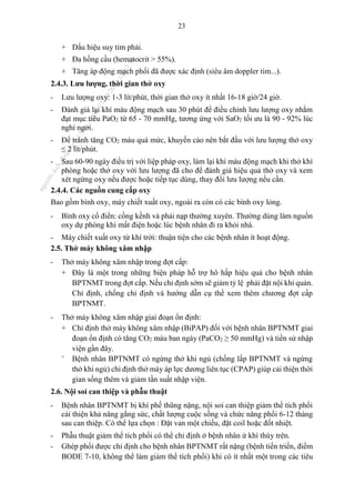 23
+ Dấu hiệu suy tim phải.
+ Đa hồng cầu (hematocrit > 55%).
+ Tăng áp động mạch phổi đã được xác định (siêu âm doppler tim...).
2.4.3. Lưu lượng, thời gian thở oxy
- Lưu lượng oxy: 1-3 lít/phút, thời gian thở oxy ít nhất 16-18 giờ/24 giờ.
- Đánh giá lại khí máu động mạch sau 30 phút để điều chỉnh lưu lượng oxy nhằm
đạt mục tiêu PaO2 từ 65 - 70 mmHg, tương ứng với SaO2 tối ưu là 90 - 92% lúc
nghỉ ngơi.
- Để tránh tăng CO2 máu quá mức, khuyến cáo nên bắt đầu với lưu lượng thở oxy
≤ 2 lít/phút.
- Sau 60-90 ngày điều trị với liệp pháp oxy, làm lại khí máu động mạch khi thở khí
phòng hoặc thở oxy với lưu lượng đã cho để đánh giá hiệu quả thở oxy và xem
xét ngừng oxy nếu được hoặc tiếp tục dùng, thay đổi lưu lượng nếu cần.
2.4.4. Các nguồn cung cấp oxy
Bao gồm bình oxy, máy chiết xuất oxy, ngoài ra còn có các bình oxy lỏng.
- Bình oxy cổ điển: cồng kềnh và phải nạp thường xuyên. Thường dùng làm nguồn
oxy dự phòng khi mất điện hoặc lúc bệnh nhân đi ra khỏi nhà.
- Máy chiết xuất oxy từ khí trời: thuận tiện cho các bệnh nhân ít hoạt động.
2.5. Thở máy không xâm nhập
- Thở máy không xâm nhập trong đợt cấp:
+ Đây là một trong những biện pháp hỗ trợ hô hấp hiệu quả cho bệnh nhân
BPTNMT trong đợt cấp. Nếu chỉ định sớm sẽ giảm tỷ lệ phải đặt nội khí quản.
Chỉ định, chống chỉ định và hướng dẫn cụ thể xem thêm chương đợt cấp
BPTNMT.
- Thở máy không xâm nhập giai đoạn ổn định:
+ Chỉ định thở máy không xâm nhập (BiPAP) đối với bệnh nhân BPTNMT giai
đoạn ổn định có tăng CO2 máu ban ngày (PaCO2 ≥ 50 mmHg) và tiền sử nhập
viện gần đây.
+
Bệnh nhân BPTNMT có ngừng thở khi ngủ (chồng lấp BPTNMT và ngừng
thở khi ngủ) chỉ định thở máy áp lực dương liên tục (CPAP) giúp cải thiện thời
gian sống thêm và giảm tần suất nhập viện.
2.6. Nội soi can thiệp và phẫu thuật
- Bệnh nhân BPTNMT bị khí phế thũng nặng, nội soi can thiệp giảm thể tích phổi
cải thiện khả năng gắng sức, chất lượng cuộc sống và chức năng phổi 6-12 tháng
sau can thiệp. Có thể lựa chọn : Đặt van một chiều, đặt coil hoặc đốt nhiệt.
- Phẫu thuật giảm thể tích phổi có thể chỉ định ở bệnh nhân ứ khí thùy trên.
- Ghép phổi được chỉ định cho bệnh nhân BPTNMT rất nặng (bệnh tiến triển, điểm
BODE 7-10, không thể làm giảm thể tích phổi) khi có ít nhất một trong các tiêu
n
g
o
c
t
l
v
.
k
c
b
_
T
r
u
o
n
g
L
e
V
a
n
N
g
o
c
_
2
7
/
1
0
/
2
0
2
3
1
8
:
0
7
:
3
4
 