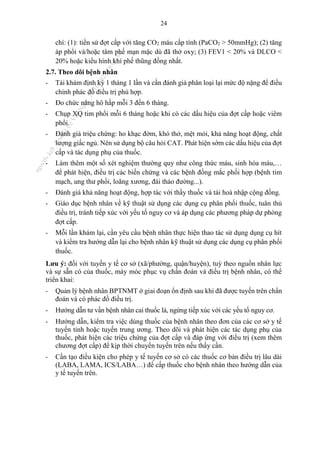 24
chí: (1): tiền sử đợt cấp với tăng CO2 máu cấp tính (PaCO2 > 50mmHg); (2) tăng
áp phổi và/hoặc tâm phế mạn mặc dù đã thở oxy; (3) FEV1 < 20% và DLCO <
20% hoặc kiểu hình khí phế thũng đồng nhất.
2.7. Theo dõi bệnh nhân
- Tái khám định kỳ 1 tháng 1 lần và cần đánh giá phân loại lại mức độ nặng để điều
chỉnh phác đồ điều trị phù hợp.
- Đo chức năng hô hấp mỗi 3 đến 6 tháng.
- Chụp XQ tim phổi mỗi 6 tháng hoặc khi có các dấu hiệu của đợt cấp hoặc viêm
phổi.
- Đánh giá triệu chứng: ho khạc đờm, khó thở, mệt mỏi, khả năng hoạt động, chất
lượng giấc ngủ. Nên sử dụng bộ câu hỏi CAT. Phát hiện sớm các dấu hiệu của đợt
cấp và tác dụng phụ của thuốc.
- Làm thêm một số xét nghiệm thường quy như công thức máu, sinh hóa máu,…
để phát hiện, điều trị các biến chứng và các bệnh đồng mắc phối hợp (bệnh tim
mạch, ung thư phổi, loãng xương, đái tháo đường...).
- Đánh giá khả năng hoạt động, hợp tác với thầy thuốc và tái hoà nhập cộng đồng.
- Giáo dục bệnh nhân về kỹ thuật sử dụng các dụng cụ phân phối thuốc, tuân thủ
điều trị, tránh tiếp xúc với yếu tố nguy cơ và áp dụng các phương pháp dự phòng
đợt cấp.
- Mỗi lần khám lại, cần yêu cầu bệnh nhân thực hiện thao tác sử dụng dụng cụ hít
và kiểm tra hướng dẫn lại cho bệnh nhân kỹ thuật sử dụng các dụng cụ phân phối
thuốc.
Lưu ý: đối với tuyến y tế cơ sở (xã/phường, quận/huyện), tuỳ theo nguồn nhân lực
và sự sẵn có của thuốc, máy móc phục vụ chẩn đoán và điều trị bệnh nhân, có thể
triển khai:
- Quản lý bệnh nhân BPTNMT ở giai đoạn ổn định sau khi đã được tuyến trên chẩn
đoán và có phác đồ điều trị.
- Hướng dẫn tư vấn bệnh nhân cai thuốc lá, ngừng tiếp xúc với các yếu tố nguy cơ.
- Hướng dẫn, kiểm tra việc dùng thuốc của bệnh nhân theo đơn của các cơ sở y tế
tuyến tỉnh hoặc tuyến trung ương. Theo dõi và phát hiện các tác dụng phụ của
thuốc, phát hiện các triệu chứng của đợt cấp và đáp ứng với điều trị (xem thêm
chương đợt cấp) để kịp thời chuyển tuyến trên nếu thấy cần.
- Cần tạo điều kiện cho phép y tế tuyến cơ sở có các thuốc cơ bản điều trị lâu dài
(LABA, LAMA, ICS/LABA…) để cấp thuốc cho bệnh nhân theo hướng dẫn của
y tế tuyến trên.
n
g
o
c
t
l
v
.
k
c
b
_
T
r
u
o
n
g
L
e
V
a
n
N
g
o
c
_
2
7
/
1
0
/
2
0
2
3
1
8
:
0
7
:
3
4
 