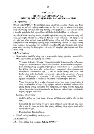 25
CHƯƠNG III
HƯỚNG DẪN CHẨN ĐOÁN VÀ
ĐIỀU TRỊ ĐỢT CẤP BỆNH PHỔI TẮC NGHẼN MẠN TÍNH
3.1. Đại cương
Ở bệnh nhân BPTNMT, đợt cấp là tình trạng nặng lên trong vòng 14 ngày qua, được
đặc trưng bởi khó thở và/hoặc ho khạc đờm, có thể kèm tăng tần số thở và/hoặc tăng
nhịp tim, thường liên quan đến tăng đáp ứng viêm tại phổi hoặc toàn thân do nhiễm
trùng phế quản hoặc do ô nhiễm không khí hoặc do tổn hại khác với phế quản.
Đợt cấp BPTNMT thường do các yếu tố kích phát làm tăng đáp ứng viêm trong phế
quản, gây ra phù nề niêm mạc, tăng tiết đờm và co thắt phế quản. Tình trạng này sẽ
gây giới hạn luồng khí thở, từ đó xuất hiện căng phồng phổi động quá mức và tạo
cảm giác khó thở. Trong một đợt cấp, triệu chứng thường kéo dài 7-10 ngày, nhưng
triệu chứng có thể dai dẳng hơn ở một số bệnh nhân. Đợt cấp làm giảm chất lượng
cuộc sống, làm tăng tốc độ sụt giảm chức năng hô hấp phổi, gây nhập viện và thậm
chỉ tử vong.
3.2. Nguyên nhân
- Nguyên nhân do nhiễm trùng: đây là nguyên nhân thường gặp nhất, chiếm tới 70-
80% nguyên nhân gây đợt cấp BPTNMT:
+ Vi khuẩn: chiếm tới 50%, các vi khuẩn thường gặp là Haemophilus influenzae,
Streptococcus pneumoniae, Moraxella catarrhalis, Pseudomonas aeruginosa.
Bệnh nhân bị đợt cấp nặng phải nhập viện còn có thể nhiễm các vi khuẩn Gram
âm không sinh men như Acinetobacter baumannii, Stenotrophomonas
maltophilia, Peudomonas spp.,…; các vi khuẩn đường ruột khác như
Escherichia coli, Klebsiella pneumoniae, Klebsiella aerogenes, Proteus
spp.,… và Staphylococcus aureus (kể cả chủng kháng methicillin). Gợi ý
nguyên nhân nhiễm vi khuẩn khi bệnh nhân có đờm tăng và đờm mủ.
+ Virus: thường gặp là virus gây bệnh cảm (rhinovirus, virus corona), cúm, á
cúm, virus hợp bào hô hấp. Gợi ý nguyên nhân virus khi bệnh nhân có triệu
chứng đường hô hấp trên: chảy mũi, nghẹt mũi, đau họng hoặc rát họng, ho;
nếu có thêm triệu chứng toàn thân như sốt, lạnh run, mệt mỏi, đau cơ toàn thân
sẽ gợi ý nguyên nhân cúm.
- Không do nhiễm trùng:
+ Ô nhiễm không khí (khói thuốc, tiếp xúc khói bụi nghề nghiệp, tiếp xúc bụi
mịn).
+ Giảm nhiệt độ môi trường (trong và ngoài nhà) đột ngột; viêm có tăng bạch
cầu ái toan; kỹ thuật hít thuốc điều trị duy trì không đúng, ngưng thuốc điều
trị duy trì đột ngột.
+ Dùng thuốc an thần, thuốc ngủ.
- Một số trường hợp không rõ căn nguyên.
3.3. Chẩn đoán
3.3.1. Triệu chứng lâm sàng của đợt cấp BPTNMT
n
g
o
c
t
l
v
.
k
c
b
_
T
r
u
o
n
g
L
e
V
a
n
N
g
o
c
_
2
7
/
1
0
/
2
0
2
3
1
8
:
0
7
:
3
4
 