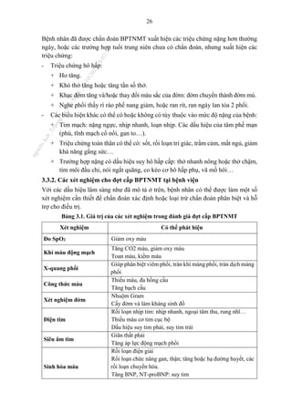 26
Bệnh nhân đã được chẩn đoán BPTNMT xuất hiện các triệu chứng nặng hơn thường
ngày, hoặc các trường hợp tuổi trung niên chưa có chẩn đoán, nhưng xuất hiện các
triệu chứng:
- Triệu chứng hô hấp:
+ Ho tăng.
+ Khó thở tăng hoặc tăng tần số thở.
+ Khạc đờm tăng và/hoặc thay đổi màu sắc của đờm: đờm chuyển thành đờm mủ.
+ Nghe phổi thấy rì rào phế nang giảm, hoặc ran rít, ran ngáy lan tỏa 2 phổi.
- Các biểu hiện khác có thể có hoặc không có tùy thuộc vào mức độ nặng của bệnh:
+ Tim mạch: nặng ngực, nhịp nhanh, loạn nhịp. Các dấu hiệu của tâm phế mạn
(phù, tĩnh mạch cổ nổi, gan to…).
+ Triệu chứng toàn thân có thể có: sốt, rối loạn tri giác, trầm cảm, mất ngủ, giảm
khả năng gắng sức…
+ Trường hợp nặng có dấu hiệu suy hô hấp cấp: thở nhanh nông hoặc thở chậm,
tím môi đầu chi, nói ngắt quãng, co kéo cơ hô hấp phụ, vã mồ hôi…
3.3.2. Các xét nghiệm cho đợt cấp BPTNMT tại bệnh viện
Với các dấu hiệu lâm sàng như đã mô tả ở trên, bệnh nhân có thể được làm một số
xét nghiệm cần thiết để chẩn đoán xác định hoặc loại trừ chẩn đoán phân biệt và hỗ
trợ cho điều trị.
Bảng 3.1. Giá trị của các xét nghiệm trong đánh giá đợt cấp BPTNMT
Xét nghiệm Có thể phát hiện
Đo SpO2 Giảm oxy máu
Khí máu động mạch
Tăng CO2 máu, giảm oxy máu
Toan máu, kiềm máu
X-quang phổi
Giúp phân biệt viêm phổi, tràn khí màng phổi, tràn dịch màng
phổi
Công thức máu
Thiếu máu, đa hồng cầu
Tăng bạch cầu
Xét nghiệm đờm
Nhuộm Gram
Cấy đờm và làm kháng sinh đồ
Điện tim
Rối loạn nhịp tim: nhịp nhanh, ngoại tâm thu, rung nhĩ…
Thiếu máu cơ tim cục bộ
Dấu hiệu suy tim phải, suy tim trái
Siêu âm tim
Giãn thất phải
Tăng áp lực động mạch phổi
Sinh hóa máu
Rối loạn điện giải
Rối loạn chức năng gan, thận; tăng hoặc hạ đường huyết, các
rối loạn chuyển hóa.
Tăng BNP, NT-proBNP: suy tim
n
g
o
c
t
l
v
.
k
c
b
_
T
r
u
o
n
g
L
e
V
a
n
N
g
o
c
_
2
7
/
1
0
/
2
0
2
3
1
8
:
0
7
:
3
4
 