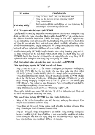 27
Xét nghiệm Có thể phát hiện
Tăng D-Dimer: Huyết khối – tắc động mạch phổi
Tăng các dấu ấn viêm: protein phản ứng C (CRP)
Tăng Procalcitonin
Chức năng hô hấp
Rối loạn thông khí tắc nghẽn không hồi phục hoàn toàn: đo
chức năng hô hấp sau khi đợt cấp ổn định
3.3.3. Chẩn đoán xác định đợt cấp BPTNMT
Đợt cấp BPTNMT thường được chẩn đoán xác định dựa vào các triệu chứng lâm sàng
đã đề cập bên trên. Hoặc bệnh nhân đã được chẩn đoán BPTNMT và có triệu chứng
đợt cấp theo tiêu chuẩn Anthonisen (1987): tình trạng xấu đi ít nhất 2 ngày liên tục
của ≥ 2 triệu chứng chính gồm tăng khó thở, tăng lượng đờm, đờm chuyển thành đờm
mủ (thay đổi màu sắc của đờm) hoặc tình trạng xấu đi của bất kỳ triệu chứng chính
nào kể trên kèm tăng lên ≥ 2 ngày liên tục của bất kỳ triệu chứng phụ: đau họng; chảy
nước mũi và/hoặc nghẹt mũi; sốt không có nguyên nhân khác.
Vì chẩn đoán đợt cấp BPTNMT chủ yếu dựa vào triệu chứng lâm sàng, trong khi đó,
các triệu chứng này có thể xuất hiện ở những bệnh khác hoặc bệnh đồng mắc với
BPTNMT. Do đó, bác sĩ có thể chỉ định thêm các xét nghiệm như trong Bảng 3.1 để
loại trừ các chẩn đoán phân biệt tương ứng của đợt cấp BPTNMT.
3.3.4. Đánh giá độ nặng và phân tầng nguy cơ của đợt cấp BPTNMT
Phân loại độ nặng đợt cấp BPTNMT theo đề xuất Rome:
- Nhẹ: (1) khó thở VAS <5; (2) tần số thở <24 lần/phút; (3) nhịp tim <95 lần/phút;
(4) SpO2 ≥92% khi thở khí trời (hoặc liều oxy hàng ngày của bệnh nhân)
VÀ/HOẶC giảm ≤3% (nếu đã biết); (5) CRP <10 mg/L (nếu xét nghiệm được).
- Trung bình (khi thỏa mãn ít nhất 3 trong 5 tiêu chuẩn): (1) khó thở VAS ≥5; (2)
tần số thở ≥24 lần/phút; (3) nhịp tim ≥95 lần/phút; (4) SpO2 <92% khi thở khí trời
(hoặc liều oxy hàng ngày của bệnh nhân) VÀ/HOẶC giảm >3% (nếu đã biết); (5)
CRP ≥10 mg/L. Nếu có làm khí máu động mạch: PaO2 ≤60 mmHg và/hoặc PaCO2
>45 mmHg nhưng không có toan hóa máu.
- Nặng: khí máu động mạch có PaCO2 >45 mmHg và pH <7,35.
(Thang điểm khó thở trực quan VAS: từ 0 đến 10, với 0 là không khó thở, 10 là khó
thở nhiều nhất mà bệnh nhân từng cảm nhận.)
Phân loại độ nặng đợt cấp BPTNMT theo tiêu chuẩn Anthonisen:
- Nặng: có đủ 3 triệu chứng chính gồm khó thở tăng, số lượng đờm tăng và đờm
chuyển thành đờm mủ (đờm đổi màu).
- Trung bình: có 2 trong số 3 triệu chứng chính gồm khó thở tăng, số lượng đờm
tăng, đờm chuyển thành đờm mủ (đờm đổi màu).
- Nhẹ: có 1 trong số 3 triệu chứng chính và có ít nhất 1 trong các triệu chứng sau:
ho tăng; khò khè (thở rít) tăng; sốt không vì một nguyên nhân nào khác; có nhiễm
khuẩn đường hô hấp trên (đau họng, chảy mũi nước) trong vòng 5 ngày trước;
hoặc nhịp thở hoặc nhịp tim tăng > 20% so với ban đầu.
n
g
o
c
t
l
v
.
k
c
b
_
T
r
u
o
n
g
L
e
V
a
n
N
g
o
c
_
2
7
/
1
0
/
2
0
2
3
1
8
:
0
7
:
3
4
 