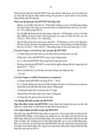 28
Phân loại độ nặng đợt cấp BPTNMT theo tiêu chuẩn Anthonisen chủ yếu dành cho
các đợt cấp do nguyên nhân nhiễm trùng, để giúp bác sĩ quyết định có hay không
dùng kháng sinh cho đợt cấp.
Phân loại độ nặng đợt cấp BPTNMT khi nhập viện:
- Không suy hô hấp: nhịp thở 20 - 30 lần/phút; không co kéo cơ hô hấp phụ; không
rối loạn ý thức; tình trạng oxy hoá máu được cải thiện khi được thở oxy với FiO2:
28 - 35%; không tăng PaCO2.
- Suy hô hấp cấp không đe doạ tính mạng: nhịp thở > 30 lần/phút; co kéo cơ hô hấp
phụ; không rối loạn ý thức; tình trạng giảm oxy máu cải thiện khi thở oxy với
FiO2: 35 - 40%; PaCO2: 50 - 60mmHg.
- Suy hô hấp cấp đe doạ tính mạng: nhịp thở > 30 lần/phút; co kéo cơ hô hấp phụ;
rối loạn ý thức cấp tính; tình trạng giảm oxy máu có hoặc không cải thiện khi được
thở oxy với FiO2 > 40%; PaCO2 > 60mmHg, hoặc có toan hoá máu (pH ≤ 7,25).
Các yếu tố nguy cơ cho kết cục xấu của đợt cấp BPTNMT:
- Có bệnh đồng mắc (đặc biệt suy tim hoặc bệnh tim thiếu máu cục bộ).
- Nhập viện vì đợt cấp BPTNMT trong vòng 3 tháng trước.
- Có ≥ 2 đợt cấp BPTNMT nhẹ-trung bình trong năm trước.
- Đã được chẩn đoán BPTNMT có mức độ tắc nghẽn đường dẫn khí nặng hoặc rất
nặng (FEV1 < 50%).
- Đã có chỉ định thở oxy dài hạn, thở máy không xâm nhập tại nhà.
- ≥ 65 tuổi
Các yếu tố nguy cơ nhiễm Pseudomonas aeruginosa:
- Có bằng chứng BPTNMT rất nặng (FEV1 < 30%).
- Có vi khuẩn thường trú mạn tính hoặc đã phân lập được Pseudomonas aeruginosa
trong đờm trước đây (đặc biệt trong vòng 12 tháng qua).
- Có giãn phế quản trên X-quang hoặc CT ngực.
- Dùng kháng sinh phổ rộng trong vòng 3 tháng qua.
- Có dùng kéo dài glucocorticoid toàn thân.
3.4. Hướng dẫn điều trị đợt cấp BPTNMT
Mục tiêu điều trị đợt cấp BPTNMT: Giảm thiểu ảnh hưởng tiêu cực của đợt cấp
hiện tại và ngăn chặn sự xuất hiện của đợt cấp trong tương lai.
3.4.1. Quyết định nơi điều trị đợt cấp BPTNMT
Hơn 80% đợt cấp BPTNMT được điều trị ngoại trú. Việc quyết định nơi điều trị đợt
cấp BPTNMT (Bảng 3.2) tùy thuộc vào nhiều yếu tố: cảm nhận mức độ khó thở của
bệnh nhân, đánh giá sự cần thiết phải nhập viện của bác sĩ, điều kiện chăm sóc tại nhà
hoặc tại bệnh viện, khoảng cách từ nhà bệnh nhân đến cơ sở y tế và bệnh đồng mắc.
Bác sĩ có thể dựa vào độ nặng đợt cấp BPTNMT theo đề xuất Rome để quyết định
nơi điều trị cho bệnh nhân: nhẹ, ngoại trú; trung bình, Khoa Nội; nặng, Khoa Hô hấp
hoặc Hồi sức tích cực (ICU).
n
g
o
c
t
l
v
.
k
c
b
_
T
r
u
o
n
g
L
e
V
a
n
N
g
o
c
_
2
7
/
1
0
/
2
0
2
3
1
8
:
0
7
:
3
4
 