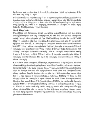30
Prednisone hoặc prednisolone hoặc methylprednisolone: 30-40 mg/ngày uống 1 lần
vào buổi sáng trong 5-7 ngày.
Budesonide liều cao phun khí dung có thể là một lựa chọn thay thế cho glucocorticoid
toàn thân trong trường hợp bệnh nhân sử dụng glucocorticoid toàn thân liều cao hoặc
có nguy cơ khi sử dụng glucocorticoid toàn thân. Liều thông thường của budesonide
trong đợt cấp BPTNMT là 4-8 mg/ngày, chia thành 2-4 lần/ngày, tối thiểu 5 ngày
hoặc cho đến khi cải thiện về mặt lâm sàng.
Thuốc kháng sinh:
Dùng kháng sinh đường uống khi có bằng chứng nhiễm khuẩn: có cả 3 triệu chứng
chính gồm tăng khó thở, tăng số lượng đờm, và đờm mủ; hoặc có triệu chứng đờm
mủ và 1 trong 2 triệu chứng còn lại. Phác đồ điều trị kháng sinh cho đợt cấp BPTNMT
khác với viêm phổi mắc phải cộng đồng. Lựa chọn kháng sinh cho đợt cấp điều trị
ngoại trú theo Biểu đồ 3.1. Liều dùng các kháng sinh như sau: amoxicillin/clavulanic
acid 875/125mg 1 viên x 3 lần/ngày hoặc 2 viên x 2 lần/ngày, azithromycin 500mg 1
viên/ngày hoặc clarithromycin 500mg 1 viên x 2 lần/ngày hoặc clarithromycin MR
500mg 2 viên/ngày; cefuroxim axetil 0,5g 1 viên x 2 lần/ngày; cefpodoxime 200mg
1 viên x 2 lần/ngày; cefdinir 300mg 1 viên x 2 lần/ngày; moxifloxacin 400mg 1
viên/ngày hoặc levofloxacin 500 mg 1-1,5 viên/ngày hoặc ciprofloxacin 500mg 1
viên x 2 lần/ngày.
Khi có nhiều nhóm kháng sinh để lựa chọn, chọn nhóm nào là tùy thuộc vào đặc điểm
nhạy cảm kháng sinh của từng địa phương, đặc điểm bệnh nhân, tính có sẵn của thuốc,
tương tác thuốc và tác dụng phụ của thuốc. Ví dụ: Amoxicillin/clavulanate thường
được ưu tiên lựa chọn cho điều trị ngoại trú vì có ưu điểm ít bị kháng thuốc hơn,
nhưng có nhược điểm bị tác dụng phụ gây tiêu chảy. Nhóm macrolide ít được dùng
hơn vì lo ngại nguy cơ S. pneumonia hoặc H. influenzae đề kháng với thuốc cao hơn
và nguy cơ kéo dài khoảng QT ở người có bệnh tim mạch. Nhóm fluoroquinolone hô
hấp được Cục quản lý Dược Việt Nam từ tháng 4/2017 khuyến cáo hạn chế dùng cho
đợt cấp BPTNMT trừ khi các thuốc kháng sinh khác bị chống chỉ định hoặc có nguy
cơ thất bại, do nhóm thuốc này có khả năng gây ra các biến chứng (tuy hiếm gặp
nhưng gây tàn phế) ở gân, cơ, xương, hệ thần kinh trung ương hoặc có nguy cơ cao
vỡ phình động mạch lớn (tăng lên ở người lớn tuổi, bệnh thận mạn hoặc đang dùng
glucocorticoid toàn thân).
n
g
o
c
t
l
v
.
k
c
b
_
T
r
u
o
n
g
L
e
V
a
n
N
g
o
c
_
2
7
/
1
0
/
2
0
2
3
1
8
:
0
7
:
3
4
 
