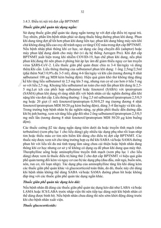 32
3.4.3. Điều trị nội trú đợt cấp BPTNMT
Thuốc giãn phế quản tác dụng ngắn:
Sử dụng thuốc giãn phế quản tác dụng ngắn tương tự với đợt cấp điều trị ngoại trú.
Tuy nhiên, phần lớn bệnh nhân phải sử dụng thuốc bằng đường phun khí dung. Phun
khí dung từng đợt sẽ tốt hơn phun khí dung liên tục; phun khí dung bằng máy nén khí
chứ không dùng liều cao oxy để tránh nguy cơ tăng CO2 máu trong đợt cấp BPTNMT.
Nếu bệnh nhân phải thông khí cơ học, sử dụng các ống chuyển đổi (adaptor) hoặc
máy phun khí dung dành cho máy thở (ví dụ hệ thống Aerogen Pro). Khi đợt cấp
BPTNMT xuất hiện trong khi nhiễm COVID-19, hạn chế phun khí dung, nếu phải
phun khí dung thì nên phun ở phòng hút áp lực âm để giảm thiểu nguy cơ lan truyền
virus SARS-CoV-2. Liều thuốc giãn phế quản được chia ra 3-4 lần/ngày và dùng
thêm khi cần. Liều thông thường của salbutamol phun khí dung: 1 ống 2,5mg/2,5ml
(pha thêm NaCl 0,9% đủ 3-5 ml), dùng 4-6 lần/ngày và khi cần (tương đương 8 nhát
salbutamol 100 µg MDI kèm buồng đệm). Hiệu quả giảm khó thở không tăng đáng
kể khi tăng liều salbutamol từ 2,5 mg lên 5 mg, nhưng run cơ sẽ cao hơn ở liều 5 mg
so với liều 2,5 mg. Khoảng liều salbutamol an toàn cho một lần phun khí dung là 2,5-
5 mg.Lợi ích của phối hợp salbutamol hoặc fenoterol (SABA) với ipratropium
(SAMA) phun khí dung rõ ràng nhất đối với bệnh nhân có tắc nghẽn đường dẫn khí
nặng khi vào đợt cấp. Liều thông thường: 1 ống 2,5 ml salbutamol/ipratropium 2,5/0,5
mg hoặc 20 giọt (1 ml) fenoterol/ipratropium 0,50/0,25 mg (tương đương 4 nhát
fenoterol/ipratropium MDI 50/20 µg kèm buồng đệm), dùng 3-4 lần/ngày và khi cần.
Trong trường hợp bệnh nhân bị tắc nghẽn nặng, sự phân phối thuốc đến đường dẫn
khí bị ảnh hưởng, xem xét tăng liều gấp đôi như 2 ống salbutamol/ipratropium 2,5/0,5
mg mỗi lần (tương đương 8 nhát fenoterol/ipratropium MDI 50/20 µg kèm buồng
đệm).
Các thuốc cường 2 tác dụng ngắn dạng tiêm dưới da hoặc truyền tĩnh mạch (như
terbutaline) (xem phụ lục 1 cho liều dùng) gây nhiều tác dụng phụ như rối loạn nhịp
tim hoặc thiếu máu cơ tim nên hiếm khi dùng cho điều trị đợt cấp BPTNMT. Các
thuốc này được xem xét cho từng trường hợp cụ thể khi SABA và/hoặc SAMA đường
phun hít với liều tối đa mà tình trạng lâm sàng chưa cải thiện hoặc bệnh nhân đang
thông khí cơ học nhưng cơ sở y tế không có dụng cụ để phun khí dung qua máy thở.
Theophylline uống hoặc aminophylline truyền tĩnh mạch (xem phụ lục 1 cho liều
dùng) được xem là thuốc điều trị hàng thứ 2 cho đợt cấp BPTNMT vì hiệu quả giãn
phế quản tương đối kém và nguy cơ cao bị tác dụng phụ (đau đầu, mất ngủ, buồn nôn,
nôn, run cơ, rối loạn nhịp). Tác dụng phụ của aminophylline tăng lên khi dùng kèm
các thuốc giãn phế quản khác và glucocorticoid toàn thân, do đó, thuốc này chỉ dùng
khi bệnh nhân không thể dùng SABA và/hoặc SAMA đường phun hít hoặc không
đáp ứng với các thuốc giãn phế quản tác dụng ngắn khác.
Thuốc giãn phế quản tác dụng kéo dài:
Nếu bệnh nhân đã dùng các thuốc giãn phế quản tác dụng kéo dài như LABA và/hoặc
LAMA hoặc ICS/LABA trước nhập viện thì nên tiếp tục dùng một khi bệnh nhân có
thể dùng được bình hít. Nếu bệnh nhân chưa dùng thì nên sớm khởi động dùng trước
khi cho bệnh nhân xuất viện.
Thuốc glucocorticoids:
n
g
o
c
t
l
v
.
k
c
b
_
T
r
u
o
n
g
L
e
V
a
n
N
g
o
c
_
2
7
/
1
0
/
2
0
2
3
1
8
:
0
7
:
3
4
 