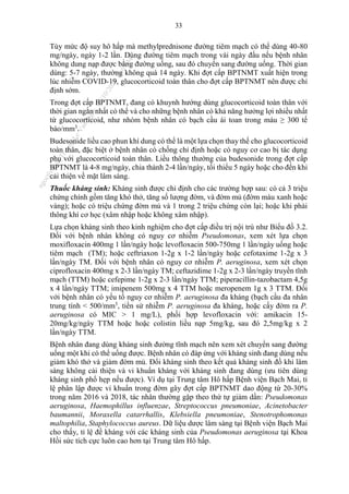 33
Tùy mức độ suy hô hấp mà methylprednisone đường tiêm mạch có thể dùng 40-80
mg/ngày, ngày 1-2 lần. Dùng đường tiêm mạch trong vài ngày đầu nếu bệnh nhân
không dung nạp được bằng đường uống, sau đó chuyển sang đường uống. Thời gian
dùng: 5-7 ngày, thường không quá 14 ngày. Khi đợt cấp BPTNMT xuất hiện trong
lúc nhiễm COVID-19, glucocorticoid toàn thân cho đợt cấp BPTNMT nên được chỉ
định sớm.
Trong đợt cấp BPTNMT, đang có khuynh hướng dùng glucocorticoid toàn thân với
thời gian ngắn nhất có thể và cho những bệnh nhân có khả năng hưởng lợi nhiều nhất
từ glucocorticoid, như nhóm bệnh nhân có bạch cầu ái toan trong máu ≥ 300 tế
bào/mm3
.
Budesonide liều cao phun khí dung có thể là một lựa chọn thay thế cho glucocorticoid
toàn thân, đặc biệt ở bệnh nhân có chống chỉ định hoặc có nguy cơ cao bị tác dụng
phụ với glucocorticoid toàn thân. Liều thông thường của budesonide trong đợt cấp
BPTNMT là 4-8 mg/ngày, chia thành 2-4 lần/ngày, tối thiểu 5 ngày hoặc cho đến khi
cải thiện về mặt lâm sàng.
Thuốc kháng sinh: Kháng sinh được chỉ định cho các trường hợp sau: có cả 3 triệu
chứng chính gồm tăng khó thở, tăng số lượng đờm, và đờm mủ (đờm màu xanh hoặc
vàng); hoặc có triệu chứng đờm mủ và 1 trong 2 triệu chứng còn lại; hoặc khi phải
thông khí cơ học (xâm nhập hoặc không xâm nhập).
Lựa chọn kháng sinh theo kinh nghiệm cho đợt cấp điều trị nội trú như Biểu đồ 3.2.
Đối với bệnh nhân không có nguy cơ nhiễm Pseudomonas, xem xét lựa chọn
moxifloxacin 400mg 1 lần/ngày hoặc levofloxacin 500-750mg 1 lần/ngày uống hoặc
tiêm mạch (TM); hoặc ceftriaxon 1-2g x 1-2 lần/ngày hoặc cefotaxime 1-2g x 3
lần/ngày TM. Đối với bệnh nhân có nguy cơ nhiễm P. aeruginosa, xem xét chọn
ciprofloxacin 400mg x 2-3 lần/ngày TM; ceftazidime 1-2g x 2-3 lần/ngày truyền tĩnh
mạch (TTM) hoặc cefepime 1-2g x 2-3 lần/ngày TTM; piperacillin-tazobactam 4,5g
x 4 lần/ngày TTM; imipenem 500mg x 4 TTM hoặc meropenem 1g x 3 TTM. Đối
với bệnh nhân có yếu tố nguy cơ nhiễm P. aeruginosa đa kháng (bạch cầu đa nhân
trung tính < 500/mm3
, tiền sử nhiễm P. aeruginosa đa kháng, hoặc cấy đờm ra P.
aeruginosa có MIC > 1 mg/L), phối hợp levofloxacin với: amikacin 15-
20mg/kg/ngày TTM hoặc hoặc colistin liều nạp 5mg/kg, sau đó 2,5mg/kg x 2
lần/ngày TTM.
Bệnh nhân đang dùng kháng sinh đường tĩnh mạch nên xem xét chuyển sang đường
uống một khi có thể uống được. Bệnh nhân có đáp ứng với kháng sinh đang dùng nếu
giảm khó thở và giảm đờm mủ. Đổi kháng sinh theo kết quả kháng sinh đồ khi lâm
sàng không cải thiện và vi khuẩn kháng với kháng sinh đang dùng (ưu tiên dùng
kháng sinh phổ hẹp nếu được). Ví dụ tại Trung tâm Hô hấp Bệnh viện Bạch Mai, tỉ
lệ phân lập được vi khuẩn trong đờm gây đợt cấp BPTNMT dao động từ 20-30%
trong năm 2016 và 2018, tác nhân thường gặp theo thứ tự giảm dần: Pseudomonas
aeruginosa, Haemophillus influenzae, Streptococcus pneumoniae, Acinetobacter
baumannii, Moraxella catarrhallis, Klebsiella pneumoniae, Stenotrophomonas
maltophilia, Staphylococcus aureus. Dữ liệu dược lâm sàng tại Bệnh viện Bạch Mai
cho thấy, tỉ lệ đề kháng với các kháng sinh của Pseudomonas aeruginosa tại Khoa
Hồi sức tích cực luôn cao hơn tại Trung tâm Hô hấp.
n
g
o
c
t
l
v
.
k
c
b
_
T
r
u
o
n
g
L
e
V
a
n
N
g
o
c
_
2
7
/
1
0
/
2
0
2
3
1
8
:
0
7
:
3
4
 