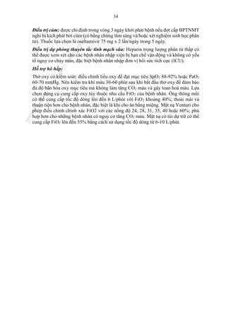 34
Điều trị cúm: được chỉ định trong vòng 3 ngày khởi phát bệnh nếu đợt cấp BPTNMT
nghi bị kích phát bởi cúm (có bằng chứng lâm sàng và/hoặc xét nghiệm sinh học phân
tử). Thuốc lựa chọn là oseltamivir 75 mg x 2 lần/ngày trong 5 ngày.
Điều trị dự phòng thuyên tắc tĩnh mạch sâu: Heparin trọng lượng phân tử thấp có
thể được xem xét cho các bệnh nhân nhập viện bị hạn chế vận động và không có yếu
tố nguy cơ chảy máu, đặc biệt bệnh nhân nhập đơn vị hồi sức tích cực (ICU).
Hỗ trợ hô hấp:
Thở oxy có kiểm soát: điều chỉnh liều oxy để đạt mục tiêu SpO2 88-92% hoặc PaO2
60-70 mmHg. Nên kiểm tra khí máu 30-60 phút sau khi bắt đầu thở oxy để đảm bảo
đủ độ bão hòa oxy mục tiêu mà không làm tăng CO2 máu và gây toan hoá máu. Lựa
chọn dụng cụ cung cấp oxy tùy thuộc nhu cầu FiO2 của bệnh nhân. Ống thông mũi
có thể cung cấp tốc độ dòng lên đến 6 L/phút với FiO2 khoảng 40%; thoải mái và
thuận tiện hơn cho bệnh nhân, đặc biệt là khi cho ăn bằng miệng. Mặt nạ Venturi cho
phép điều chỉnh chính xác FiO2 với các nồng độ 24, 28, 31, 35, 40 hoặc 60%; phù
hợp hơn cho những bệnh nhân có nguy cơ tăng CO2 máu. Mặt nạ có túi dự trữ có thể
cung cấp FiO2 lên đến 55% bằng cách sử dụng tốc độ dòng từ 6-10 L/phút.
n
g
o
c
t
l
v
.
k
c
b
_
T
r
u
o
n
g
L
e
V
a
n
N
g
o
c
_
2
7
/
1
0
/
2
0
2
3
1
8
:
0
7
:
3
4
 