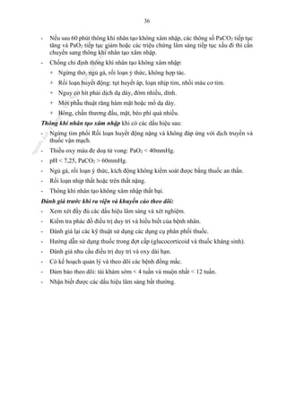 36
- Nếu sau 60 phút thông khí nhân tạo không xâm nhập, các thông số PaCO2 tiếp tục
tăng và PaO2 tiếp tục giảm hoặc các triệu chứng lâm sàng tiếp tục xấu đi thì cần
chuyển sang thông khí nhân tạo xâm nhập.
- Chống chỉ định thông khí nhân tạo không xâm nhập:
+ Ngừng thở, ngủ gà, rối loạn ý thức, không hợp tác.
+ Rối loạn huyết động: tụt huyết áp, loạn nhịp tim, nhồi máu cơ tim.
+ Nguy cơ hít phải dịch dạ dày, đờm nhiều, dính.
+ Mới phẫu thuật răng hàm mặt hoặc mổ dạ dày.
+ Bỏng, chấn thương đầu, mặt, béo phì quá nhiều.
Thông khí nhân tạo xâm nhập khi có các dấu hiệu sau:
- Ngừng tim phổi Rối loạn huyết động nặng và không đáp ứng với dịch truyền và
thuốc vận mạch.
- Thiếu oxy máu đe doạ tử vong: PaO2 < 40mmHg.
- pH < 7,25, PaCO2 > 60mmHg.
- Ngủ gà, rối loạn ý thức, kích động không kiểm soát được bằng thuốc an thần.
- Rối loạn nhịp thất hoặc trên thất nặng.
- Thông khí nhân tạo không xâm nhập thất bại.
Đánh giá trước khi ra viện và khuyến cáo theo dõi:
- Xem xét đầy đủ các dấu hiệu lâm sàng và xét nghiệm.
- Kiểm tra phác đồ điều trị duy trì và hiểu biết của bệnh nhân.
- Đánh giá lại các kỹ thuật sử dụng các dụng cụ phân phối thuốc.
- Hướng dẫn sử dụng thuốc trong đợt cấp (glucocorticoid và thuốc kháng sinh).
- Đánh giá nhu cầu điều trị duy trì và oxy dài hạn.
- Có kế hoạch quản lý và theo dõi các bệnh đồng mắc.
- Đảm bảo theo dõi: tái khám sớm < 4 tuần và muộn nhất < 12 tuần.
- Nhận biết được các dấu hiệu lâm sàng bất thường.
n
g
o
c
t
l
v
.
k
c
b
_
T
r
u
o
n
g
L
e
V
a
n
N
g
o
c
_
2
7
/
1
0
/
2
0
2
3
1
8
:
0
7
:
3
4
 