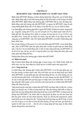 37
CHƯƠNG IV
BỆNH ĐỒNG MẮC VỚI BỆNH PHỔI TẮC NGHẼN MẠN TÍNH
Bệnh nhân BPTNMT thường có thêm những bệnh khác đồng thời, gọi là bệnh đồng
mắc. Bệnh đồng mắc có thể ảnh hưởng đáng kể đến biểu hiện và tiên lượng của bệnh
nhân BPTNMT. Bệnh đồng mắc thường gặp ở BPTNMT bất kỳ mức độ nặng nào.
Bệnh đồng mắc ảnh hưởng xấu đến BPTNMT và ngược lại BPTNMT cũng là một
trong những bệnh đồng mắc có tác động có hại đến kết cục của các bệnh lý khác.
Các bệnh đồng mắc thường gặp nhất ở người BPTNMT là bệnh tim mạch: tăng huyết
áp, rung nhĩ, cuồng nhĩ (13%), suy tim ứ huyết (15,7%), bệnh mạch vành (30,2%);
bệnh nội tiết: tiểu đường (4%); bệnh cơ xương; rối loạn tâm lý: lo âu (13,8%); ung
thư phổi (9%). Trong đó các bệnh tim mạch, ung thư phổi có tác động lớn trên tử
vong gây ra do BPTNMT. Gần 50% bệnh nhân BPTNMT có ít nhất 3 bệnh đồng mắc
hoặc nhiều hơn…
Dù có hoặc không có liên quan về cơ chế sinh bệnh giữa BPTNMT và các bệnh đồng
mắc, điều trị BPTNMT phải bao gồm phát hiện và điều trị phù hợp các bệnh đồng
mắc. Cần lưu ý là các bệnh đồng mắc có thể có triệu chứng kết hợp với BPTNMT và
do đó bị bỏ qua, thí dụ: suy tim và ung thư phổi (với triệu chứng khó thở), trầm cảm
(mệt, giảm hoạt động thể lực).
Những bệnh đồng mắc thường gặp ở bệnh nhân BPTNMT:
4.1. Bệnh tim mạch
Đây là nhóm bệnh đồng mắc thường gặp và quan trọng, với 5 bệnh chính: bệnh tim
thiếu máu, suy tim, loạn nhịp tim, huyết áp cao và bệnh mạch máu ngoại biên.
4.1.1. Tăng huyết áp
Là bệnh đồng mắc thường gặp ở bệnh nhân BPTNMT và có thể góp phần gây suy
tim tâm trương và bệnh mạch vành. Khi xuất hiện suy tim do tăng huyết áp ở bệnh
nhân BPTNMT, sẽ góp phần gây hạn chế hoạt động thể lực, các triệu chứng của suy
tim đôi khi khó phân biệt, và dễ nhầm lẫn với triệu chứng của đợt cấp BPTNMT, và
do vậy có thể gốp phần làm gia tăng nguy cơ nhập viện ở các bệnh nhân. Các dữ liệu
lâm sàng đều nhấn mạnh vai trò của kiểm soát huyết áp tối ưu ở bệnh nhân BPTNMT
đồng mắc tăng huyết áp.
Tăng huyết áp khi xuất hiện ở bệnh nhân BPTNMT nên được điều trị đầy đủ, và theo
đúng các khuyến cáo về điều trị tăng huyết áp. Hầu như không nhất thiết có điều trị
khác biệt nào cho những bệnh nhân tăng huyết áp có kèm BPTNMT và tăng huyết áp
không kèm BPTNMT. Các thuốc điều trị tăng huyết áp được ưu tiên lựa chọn ban
đầu bao gồm: thuốc lợi tiểu nhóm thiazide, thuốc ức chế thụ thể angiotensin, thuốc
chẹn kênh canxi tác dụng kéo dài. Trường hợp huyết áp tăng cao độ III hoặc có kèm
các yếu tố nguy cơ cao như có kèm đái tháo đường, rối loạn mỡ máu, gia đình đã có
người bị nhồi máu cơ tim … khi đó cần sử dụng dạng kết hợp ngay từ đầu nhằm
nhanh chóng kiểm soát huyết áp.
n
g
o
c
t
l
v
.
k
c
b
_
T
r
u
o
n
g
L
e
V
a
n
N
g
o
c
_
2
7
/
1
0
/
2
0
2
3
1
8
:
0
7
:
3
4
 