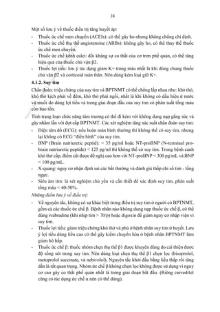 38
Một số lưu ý về thuốc điều trị tăng huyết áp:
- Thuốc ức chế men chuyển (ACEIs): có thể gây ho nhưng không chống chỉ định.
- Thuốc ức chế thụ thể angiotensine (ARBs): không gây ho, có thể thay thế thuốc
ức chế men chuyển.
- Thuốc ức chế kênh calci: đối kháng sự co thắt của cơ trơn phế quản, có thể tăng
hiệu quả của thuốc chủ vận β2.
- Thuốc lợi tiểu: lưu ý tác dụng giảm K+ trong máu nhất là khi dùng chung thuốc
chủ vận β2 và corticoid toàn thân. Nên dùng kèm loại giữ K+.
4.1.2. Suy tim
Chẩn đoán: triệu chứng của suy tim và BPTNMT có thể chồng lấp nhau như: khó thở,
khó thở kịch phát về đêm, khó thở phải ngồi, nhất là khi không có dấu hiệu ứ nước
và muối do dùng lợi tiểu và trong giai đoạn đầu của suy tim có phân suất tống máu
còn bảo tồn.
Tình trạng loạn chức năng tâm trương có thể đi kèm với không dung nạp gắng sức và
gây nhầm lẫn với đợt cấp BPTNMT. Các xét nghiệm tăng xác suất chẩn đoán suy tim:
- Điện tâm đồ (ECG): nếu hoàn toàn bình thường thì không thể có suy tim, nhưng
lại không có ECG “điển hình” của suy tim.
- BNP (Brain natriuretic peptid): < 35 pg/ml hoặc NT-proBNP (N-terminal pro-
brain natriuretic peptide) < 125 pg/ml thì không thể có suy tim. Trong bệnh cảnh
khó thở cấp, điểm cắt được đề nghị cao hơn với NT-proBNP < 300 pg/mL và BNP
< 100 pg/mL.
- X-quang: nguy cơ nhận định sai các bất thường và đánh giá thấp chỉ số tim - lồng
ngực.
- Siêu âm tim: là xét nghiệm chủ yếu và cần thiết để xác định suy tim, phân suất
tống máu < 40-50%.
Những điểm lưu ý về điều trị:
- Về nguyên tắc, không có sự khác biệt trong điều trị suy tim ở người có BPTNMT,
gồm cả các thuốc ức chế β. Bệnh nhân nào không dung nạp thuốc ức chế β, có thể
dùng ivabradine (khi nhịp tim > 70/p) hoặc digoxin để giảm nguy cơ nhập viện vì
suy tim.
- Thuốc lợi tiểu: giảm triệu chứng khó thở và phù ở bệnh nhân suy tim ứ huyết. Lưu
ý lợi tiểu dùng liều cao có thể gây kiềm chuyển hóa ở bệnh nhân BPTNMT làm
giảm hô hấp.
- Thuốc ức chế β: thuốc nhóm chẹn thụ thể β1 được khuyên dùng do cải thiện được
độ sống sót trong suy tim. Nên dùng loại chẹn thụ thể β1 chọn lọc (bisoprolol,
metoprolol succinate, và nebivolol). Nguyên tắc khởi đầu bằng liều thấp rồi tăng
dần là rất quan trọng. Nhóm ức chế β không chọn lọc không được sử dụng vì nguy
cơ cao gây co thắt phế quản nhất là trong giai đoạn bắt đầu. (Riêng carvedilol
cũng có tác dụng ức chế α nên có thể dùng).
n
g
o
c
t
l
v
.
k
c
b
_
T
r
u
o
n
g
L
e
V
a
n
N
g
o
c
_
2
7
/
1
0
/
2
0
2
3
1
8
:
0
7
:
3
4
 