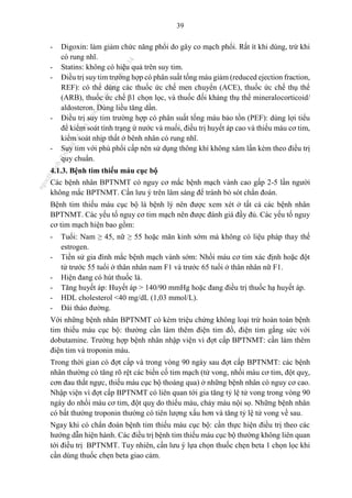 39
- Digoxin: làm giảm chức năng phổi do gây co mạch phổi. Rất ít khi dùng, trừ khi
có rung nhĩ.
- Statins: không có hiệu quả trên suy tim.
- Điều trị suy tim trường hợp có phân suất tống máu giảm (reduced ejection fraction,
REF): có thể dùng các thuốc ức chế men chuyển (ACE), thuốc ức chế thụ thể
(ARB), thuốc ức chế β1 chọn lọc, và thuốc đối kháng thụ thể mineralocorticoid/
aldosteron. Dùng liều tăng dần.
- Điều trị suy tim trường hợp có phân suất tống máu bảo tồn (PEF): dùng lợi tiểu
để kiểm soát tình trạng ứ nước và muối, điều trị huyết áp cao và thiếu máu cơ tim,
kiểm soát nhịp thất ở bênh nhân có rung nhĩ.
- Suy tim với phù phổi cấp nên sử dụng thông khí không xâm lấn kèm theo điều trị
quy chuẩn.
4.1.3. Bệnh tim thiếu máu cục bộ
Các bệnh nhân BPTNMT có nguy cơ mắc bệnh mạch vành cao gấp 2-5 lần người
không mắc BPTNMT. Cần lưu ý trên lâm sàng để tránh bỏ sót chẩn đoán.
Bệnh tim thiếu máu cục bộ là bệnh lý nên được xem xét ở tất cả các bệnh nhân
BPTNMT. Các yếu tố nguy cơ tim mạch nên được đánh giá đầy đủ. Các yếu tố nguy
cơ tim mạch hiện bao gồm:
- Tuổi: Nam ≥ 45, nữ ≥ 55 hoặc mãn kinh sớm mà không có liệu pháp thay thế
estrogen.
- Tiền sử gia đình mắc bệnh mạch vành sớm: Nhồi máu cơ tim xác định hoặc đột
tử trước 55 tuổi ở thân nhân nam F1 và trước 65 tuổi ở thân nhân nữ F1.
- Hiện đang có hút thuốc lá.
- Tăng huyết áp: Huyết áp > 140/90 mmHg hoặc đang điều trị thuốc hạ huyết áp.
- HDL cholesterol <40 mg/dL (1,03 mmol/L).
- Đái tháo đường.
Với những bệnh nhân BPTNMT có kèm triệu chứng không loại trừ hoàn toàn bệnh
tim thiếu máu cục bộ: thường cần làm thêm điện tim đồ, điện tim gắng sức với
dobutamine. Trường hợp bệnh nhân nhập viện vì đợt cấp BPTNMT: cần làm thêm
điện tim và troponin máu.
Trong thời gian có đợt cấp và trong vòng 90 ngày sau đợt cấp BPTNMT: các bệnh
nhân thường có tăng rõ rệt các biến cố tim mạch (tử vong, nhồi máu cơ tim, đột quỵ,
cơn đau thắt ngực, thiếu máu cục bộ thoáng qua) ở những bệnh nhân có nguy cơ cao.
Nhập viện vì đợt cấp BPTNMT có liên quan tới gia tăng tỷ lệ tử vong trong vòng 90
ngày do nhồi máu cơ tim, đột quỵ do thiếu máu, chảy máu nội sọ. Những bệnh nhân
có bất thường troponin thường có tiên lượng xấu hơn và tăng tỷ lệ tử vong về sau.
Ngay khi có chẩn đoán bệnh tim thiếu máu cục bộ: cần thực hiện điều trị theo các
hướng dẫn hiện hành. Các điều trị bệnh tim thiếu máu cục bộ thường không liên quan
tới điều trị BPTNMT. Tuy nhiên, cần lưu ý lựa chọn thuốc chẹn beta 1 chọn lọc khi
cần dùng thuốc chẹn beta giao cảm.
n
g
o
c
t
l
v
.
k
c
b
_
T
r
u
o
n
g
L
e
V
a
n
N
g
o
c
_
2
7
/
1
0
/
2
0
2
3
1
8
:
0
7
:
3
4
 