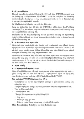 40
4.1.4. Loạn nhịp tim
Tần suất loạn nhịp tim ước tính khoảng 12-14% bệnh nhân BPTNMT, trong đó rung
nhĩ thường gặp và liên quan trực tiếp đến FEV1 và các đợt kịch phát. Khi tình trạng
khó thở nặng lên thường hay có rung nhĩ, và rung nhĩ có thể là yếu tố thúc đẩy hoặc
là hậu quả của một đợt kịch phát cấp.
Có thể phản ánh sự hiện diện của bệnh tim thiếu máu.
Rung nhĩ không làm thay đổi điều trị BPTNMT. 3 nhóm thuốc LABA, kháng
cholinergic và ICS là an toàn. Tuy nhiên SABA và theophylline có thể thúc đẩy rung
nhĩ và làm khó kiểm soát nhịp thất.
Thuốc chủ vận β2: dùng đường uống dài hạn gây nhiều tác dụng tim mạch không
thuận lợi ở bệnh nhân có suy tim do tác dụng tăng tính dẫn truyền và tăng co bóp, và
dễ dẫn đến loạn nhip tim.
4.1.5. Bệnh mạch máu ngoại biên
Bệnh mạch máu ngoại vi phát triển do tiến trình xơ vữa mạch máu, dẫn tới tắc các
động mạch ở chân. Bệnh mạch ngoại vi cũng liên quan tới bệnh tim do xơ vữa, có thể
gây ảnh hưởng nghiêm trọng tới hoạt động chức năng vùng bị ảnh hưởng và ảnh
hưởng tới chất lượng cuộc sống ở bệnh nhân BPTNMT.
Bệnh nhân BPTNMT có đồng mắc bệnh mạch máu ngoại vi có tình trạng sức khỏe
chung, khả năng gắng sức kém hơn so với những bệnh nhân không đồng mắc bệnh
mạch máu ngoại vi. Do vậy, các bác sỹ cần lưu ý chẩn đoán bệnh mạch máu ngoại vi
khi thăm khám, chẩn đoán BPTNMT.
4.2. Bệnh hô hấp
4.2.1. Ngưng thở tắc nghẽn khi ngủ
Giảm thông khí liên quan giấc ngủ, ngưng thở tắc nghẽn, ngưng thở trung ương …
gặp ở khoảng 40% các bệnh nhân BPTNMT. Ngưng thở tắc nghẽn khi ngủ (OSA)
mức độ nặng tới trung bình gặp ở 10-30% các bệnh nhân BPTNMT.
Hậu quả của BPTNMT khi có kèm theo OSA:
- Giảm độ bão hòa oxy khi ngủ, tổng thời gian ngủ có giảm oxy máu và tăng CO2
máu nhiều hơn.
- Trong lúc ngưng thở khi ngủ: oxy máu giảm nhiều hơn, loạn nhịp tim nhiều hơn.
- Tăng áp động mạch phổi.
- Tiên lượng kém hơn.
Cần nghĩ đến ngưng thở tắc nghẽn khi ngủ khi:
+ Ngủ ngáy.
+ Buồn ngủ ngày quá mức.
+ Giảm oxy-máu không tương xứng với mức độ tắc nghẽn.
Chẩn đoán xác định: đo đa ký hô hấp hoặc đa ký giấc ngủ.
n
g
o
c
t
l
v
.
k
c
b
_
T
r
u
o
n
g
L
e
V
a
n
N
g
o
c
_
2
7
/
1
0
/
2
0
2
3
1
8
:
0
7
:
3
4
 